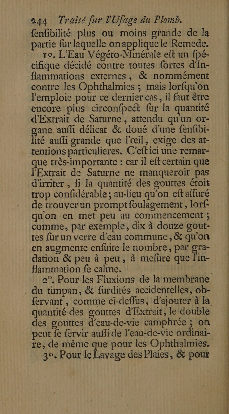 {enfbilité plus ou moins grande de la partie fur laquelle on appliquele Remede. 10, L'Eau Végéro-Minérale eft un fpé- cifique décidé contre toutes fortes d'In- flammations externes, &amp; nommément contre les Ophrthalmies ; mais lorfqu'on encore plus circonfpeét {ur la quantité d'Extrait de Saturne, attendu qu'un or- gane aufli délicat &amp; doué d'une fenfbi- ité aufli grande que l'œil, exige des at- tentions particulieres. C'eft ici une remar- que très-importante : car il eft certain que l'Extrait de Saturne ne manqueroit pas d'irriter , fi la quantité des gouttes étroit trop confidérable; au-lieu qu'on eftafluré de trouverun promptfoulagement, lorf- qu'on en met peu au commencement ; comme, par exemple, dix à douze gout- tes fur un verre d'eau commune, &amp; qu'on en augmente enfuüite le nombre, par gra- dation &amp; peu à peu, à mefure que l'in- flammation fe calme. . du timpan, &amp; furdités accidentelles’, ob- quantité des gouttes d'Extrait, le double des gouttes d'eau-de-vie camphrée ; on 2e, Pour le Lavage des Plaies, &amp; pour D ED Le de de ne ee D NS D de