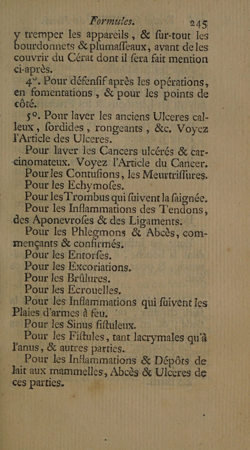 lormules. L: 048 ÿ tremper les appareils, &amp; füur-tout les bourdonnets &amp; plumaffleaux, avant deles couvrir du Cérat dont il fera fait mention ci-après. … 4°. Pour défenfif après les opérations, en fomentations , &amp; pour les points de cÔté. 5°. Pour laver les anciens Ulceres cal- leux , fordides , rongeants , &amp;c, Voyez FArticle des Ulceres. Pour laver les Cancers ulcérés &amp; car- &lt;inomateux. Voyez l'Article du Cancer. Pour les Contufons, les Meurtriflures. Pour les Echymofes, Pour les Trombus qui füivent la faignée, Pour les Inflammations des T'endons, des Aponevrofes &amp; des Ligaments. Pour les Phlegmons &amp; Abcès, com- mençants &amp; confirmés, Pour les Entorfes. Pour les Excoriarions. Pour les Brüûlures. _ Pour les Ecrouelles, Pour les Inflammations qui füivent les Plaies d'armes à feu. : Pour les Sinus fiftuleux. Pour les Fiftules, tant lacrymales qu’à Fanus, &amp; autres parties. Pour les Infammations &amp; Dépôts de * lait aux mammelles, Abcès &amp; Ulceres de ces parties. à |