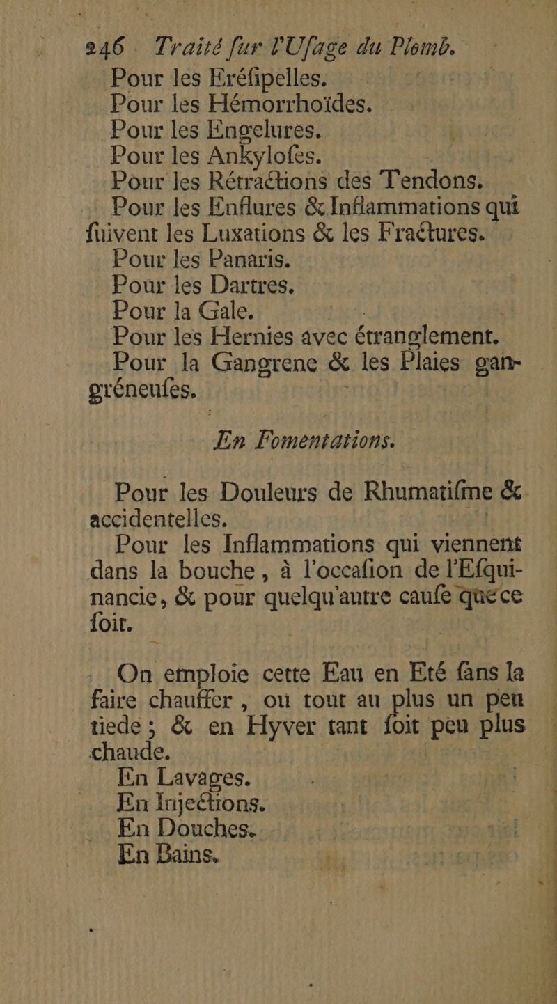 Pour les Eréfipelles. Pour les Hémorrhoïdes. Pour les Engelures. Pour les Ankylofes. Pour les Rétractions des T'endons. Pour les Enflures &amp; Inflammations qui fuivent les Luxations &amp; les Fraétures. Pour les Panaris. Pour les Dartres. Pour la Gale, Pour les Hernies avec étranglement. Pour la Gangrene &amp; les Plaies gan- gréneufes, | En Fomentations. Pour les Douleurs de Rhumatifme &amp;c accidentelles,. | Pour les Inflammations qui viennent dans la bouche , à l’occafion de l'Efqui- nancie, &amp; pour quelqu'autre caufe quece {oit. On emploie cette Eau en Eté fans la faire chauffer , où tout au plus un peu tiede ; &amp; en Hyver tant is peu plus chaude. En Lavages. En Injeétions. En Douches. En Bains.