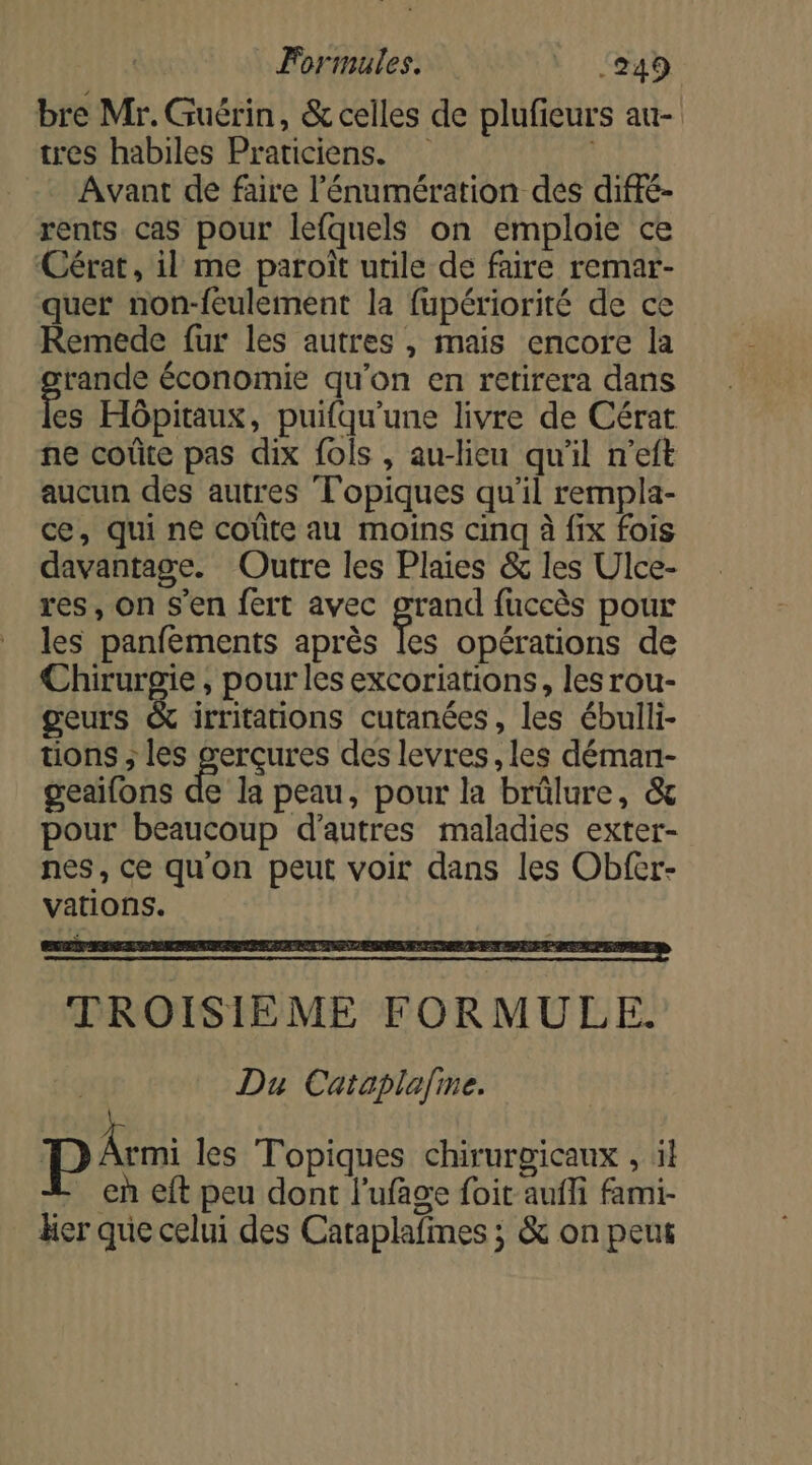 bre Mr. Guérin, &amp; celles de plufieurs au- tres habiles Praticiens. Avant de faire l’'énumération des diffé- rents cas pour lefquels on emploie ce Cérat, il me paroïît utile de faire remar- quer non-feulement la fupériorité de ce Remede fur les autres , mais encore la er économie qu'on en retirera dans es Hôpitaux, puifqu’une livre de Cérat ne coûte pas dix fois , au-lieu qu'il n’eft aucun des autres Topiques qu'il rempla- ce, qui ne coûte au moins cinq à fix fois davantage. Outre les Plaies &amp; les Ulce- res, on s’en fert avec grand fuccès pour les panfements après les opérations de DRE , pour les excoriations, les rou- geurs &amp; irritations cutanées, les ébulli- tions ; les serçures des levres, les déman- geaifons de la peau, pour la brülure, &amp; pour beaucoup d’autres maladies exter- nes, ce qu'on peut voir dans les Obfer- vations. EE UP PES TROISIÈME FORMULE. ! Du Cataplafne. | Au les Topiques chirurgicaux , il en eft peu dont l’ufage foit auffi fami- her que celui des Cataplafimes ; &amp; on peut