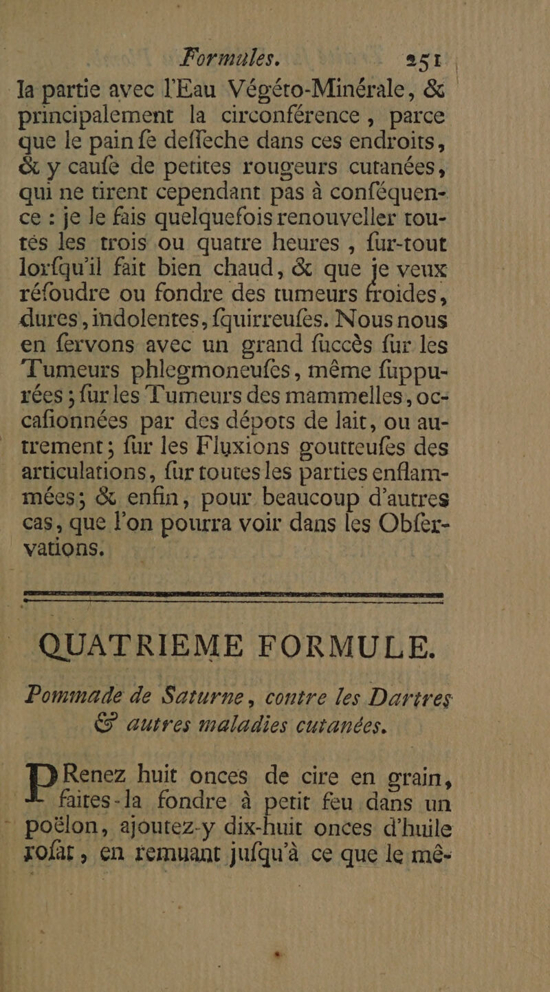 la partie avec l'Eau Végéro-Minérale, &amp; principalement la circonférence , parce que le pain fe deffeche dans ces endroits, &amp; y caufe de petites rougeurs cutanées, qui ne tirent cependant pas à conféquen- ce : je le fais quelquefois renouveller rou- tés les trois ou quatre heures , fur-tout loxrfqu'il fait bien chaud, &amp; que je veux réfoudre ou fondre des tumeurs froides, dures,mdolentes, fquirreufes. Nous nous en fervons avec un grand fuccès fur les Tumeurs phlegmoneufes, même fuppu- rées ; furles Tumeurs des mammelles, oc- cafionnées par des dépots de lait, ou au- trement ; fur les Fluxions goutteufes des articulations, fur toutes les parties enflam- mées; &amp; enfin, pour beaucoup d’autres cas, que l'on pourra voir dans les Obfer- vations. QUATRIEME FORMULE. Pommade de Saturne, contre les Dartres autres maladies cutanées. pee huit onces de cire en grain, faites-la fondre à petit feu dans un poëlon, ajoutez-y dix-huit onces d'huile xofat , en remuant jufqu'à ce que le mé-