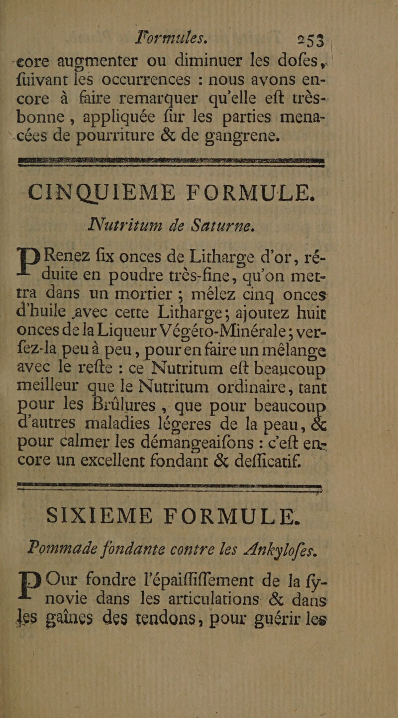 l'ormules. 253: -core augmenter ou diminuer les dofes,. fuivant les occurrences : nous avons en- core à faire remarquer qu'elle eft très- bonne , appliquée fur les parties mena- -cées de pourriture &amp; de gangrene. CINQUIEME FORMULE. INutritum de Saturne. Pr: fix onces de Litharge d’or, ré- duite en poudre très-fine, qu'on met- tra dans un mortier ; mêlez cinq onces d'huile avec certe Litharge; ajoutez huit onces de la Liqueur Végéro-Minérale ; ver- {ez-la peu à peu, pour en faire un mélange avec le refte : ce Nutritum eft beaucoup meilleur que le Nutritum ordinaire, tant pour les Biülures , que pour beaucou d’autres maladies légeres de la peau, &amp; pour calmer les démangeaifons : c’eft en- core un excellent fondant &amp; deflicatif. SIXIEME FORMULE. Pommade fondante contre les Ankylofes. Our fondre l'épaififfement de la fy- — novie dans les articulations &amp; dans des gaines des rendons, pour guérir les