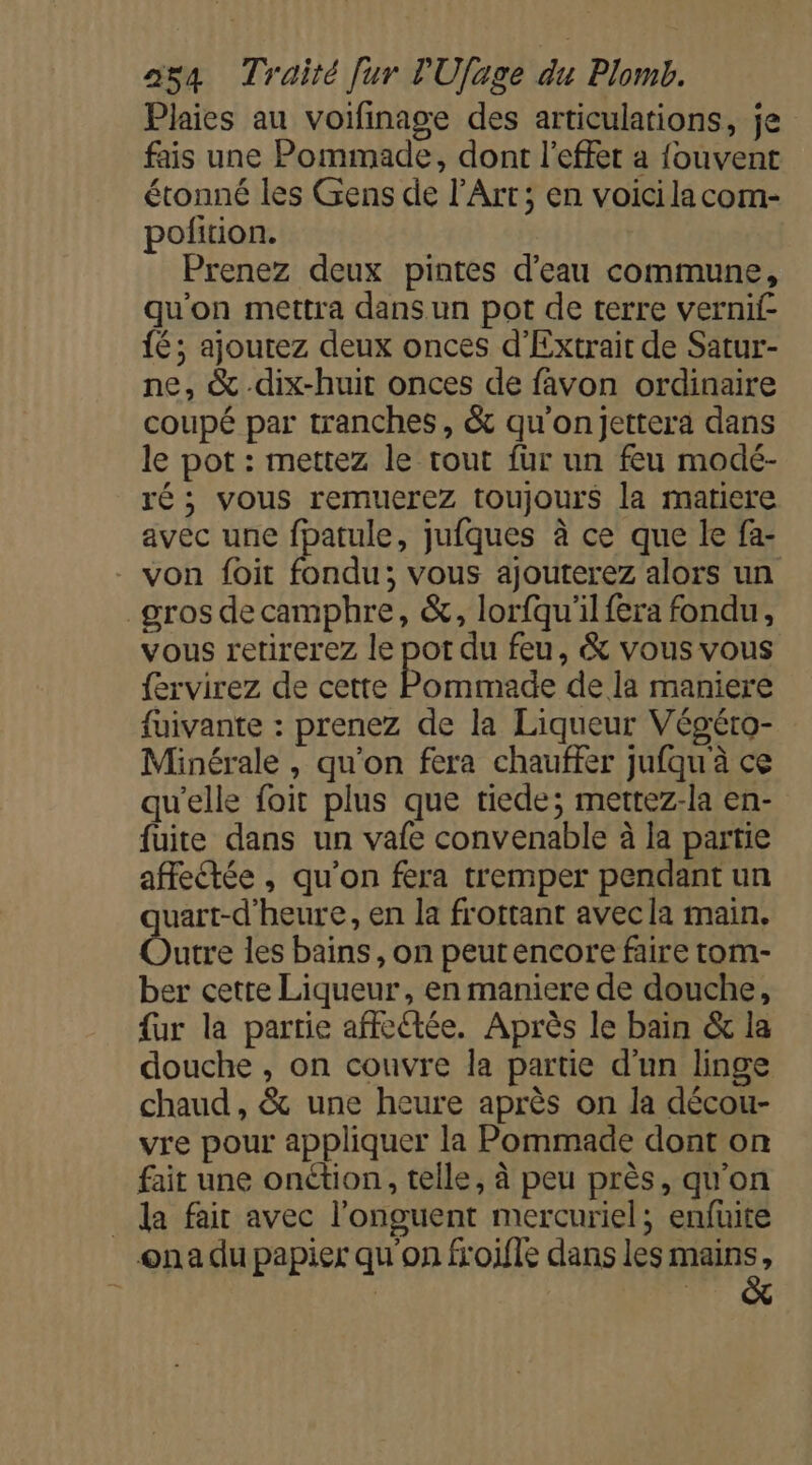 Plaies au voifinage des articulations, je fais une Pommade, dont l'effet a fouvent étonné les Gens de l'Art; en voici lacom- pofition. Prenez deux pintes d’eau commune, qu'on mettra dans un pot de terre vernif- {é; ajoutez deux onces d’Extrait de Satur- ne, &amp; dix-huit onces de favon ordinaire coupé par tranches, &amp; qu'onjettera dans le pot : mettez le tout fur un feu modé- ré; vous remuerez toujours la matiere avec une fpatule, jufques à ce que le fa- von foit Eadu: vous ajouterez alors un gros decamphre, &amp;, lorfqu'il fera fondu, vous retirerez le pot du feu, &amp; vous vous fervirez de cette Pommade de la maniere fuivante : prenez de la Liqueur Végéro- Minérale , qu'on fera chauffer jufqu'à ce qu'elle foit plus que tiede; mettez-la en- fuite dans un vafe convenable à la partie afeétée , qu'on fera tremper pendant un uart-d'heure, en la frottant avecla main. Dit les bains, on peut encore faire tom- ber cette Liqueur, en maniere de douche, {ur la partie affe@ée. Après le bain &amp; la douche , on couvre la partie d’un linge chaud , &amp; une heure après on la décou- vre pour appliquer la Pommade dont on fait une onétion, telle, à peu près, qu’on _ da fair avec l’onguent mercuriel; enfüite ona du papier qu'on fioifle dans les Lie