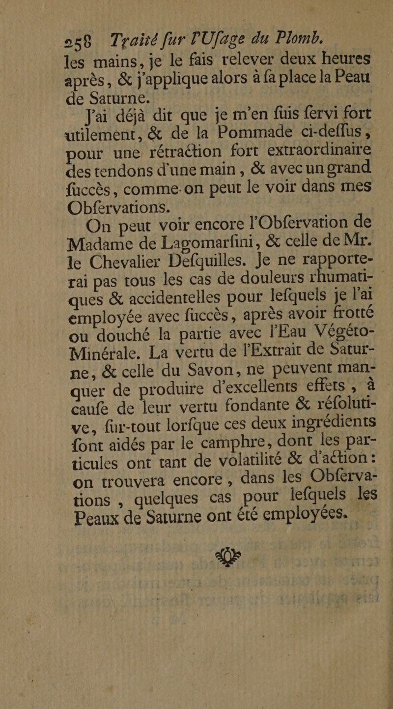 les mains, je le fais relever deux heures après, &amp; j'applique alors à fa place la Peau de Saturne. Jai déjà dit que je m'en fuis fervi fort utilement, &amp; de la Pommade ci-deflus , pour une rétraétion fort extraordinaire des tendons d'une main, &amp; avec un grand fuccès, comme:on peut le voir dans mes Obfervations. On peut voir encore l'Obfervation de Madame de Lagomarfini, &amp; celle de Mr. le Chevalier Defquilles. Je ne rapporte- rai pas tous les cas de douleurs HE | ques &amp; accidentelles pour Jefquels je l'ai employée avec fuccès, après avoir frotté ou douché la partie avec l'Eau Végéto- Minérale. La vertu de l'Extrait de Satur- ne, &amp; celle du Savon, ne peuvent man- quer de produire d'excellents effets , à caufe de leur vertu fondante &amp; réfoluti- ve, fur-tout lorfque ces deux ingrédients {ont aidés par le camphre, dont les par- ticules ont tant de volatilité &amp; d'action : on trouvera encore, dans les Obferva- tions , quelques cas pour lefquels les Peaux de Saturne ont été employées.