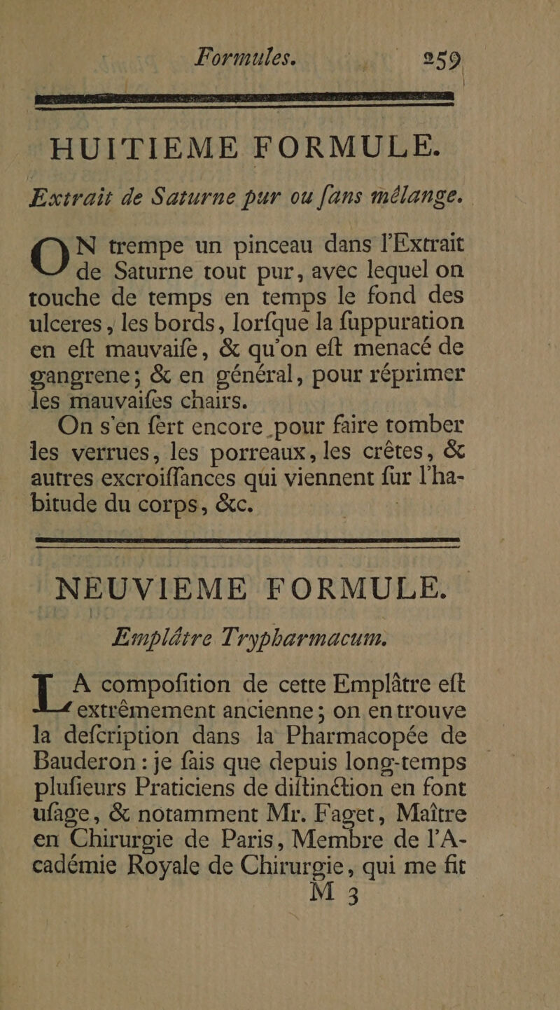 | HUITIEME FORMULE. Extrait de Saturne pur ou [ans mélange. O° trempe un pinceau dans l’Extrait de Saturne tout pur, avec lequel on touche de temps en temps le fond des ulceres , les bords, lorfque la fuppuration en eft mauvaife, &amp; qu’on eft menacé de angrene ; &amp; en général, pour réprimer se mauvaifes cnairs. On s'en fèrt encore pour faire tomber les verrues, les porreaux, les crêtes, &amp; autres excroiflances qui viennent fur l’ha- bitude du corps, &amp;c. | NEUVIEME FORMULE. | Emplätre Trypharmacum. Es compofition de cette Emplûtre eft extrêmement ancienne ; On en trouve la defcription dans la Pharmacopée de Bauderon : je fais que depuis long-temps plufieurs Praticiens de diftinétion en font ufage, &amp; notamment Mr. Faget, Maître en Chirurgie de Paris, Membre de l’A- cadémie Royale de Chirurgie, qui me fit M 3