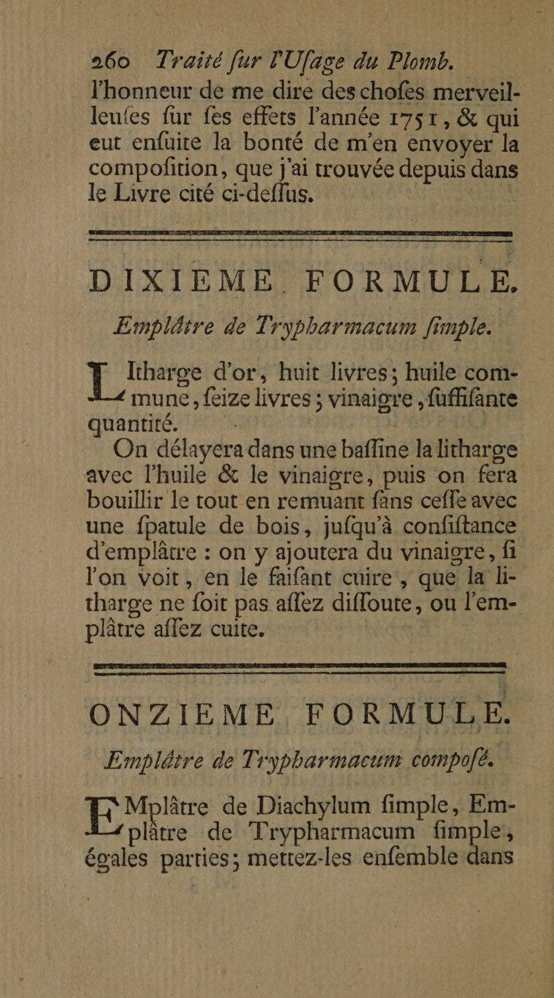 l'honneur de me dire des chofes merveil- leufes fur fes effets l’année 1751, &amp; qui eut enfuite la bonté de m'en envoyer la compofition, que j'ai trouvée depuis dans le Livre cité ci-deflus. DIXIÈME. FORMULE. Ernpläire de Trypharmacum fimple. À ni d'or, huit livres; huile com- mune , feize livres ; vinaigre ,fuffifante quantité. On délayera dans une baffine la litharge avec l'huile &amp; le vinaigre, puis on fera bouillir le tout en remuant fans ceffe avec une fpatule de bois, jufqu'à confiftance d'emplâtre : on y ajoutera du vinaigre, fi l'on voit, en le faifant cuire , que la li- tharge ne foit pas aflez diffoute, ou l’em- plâtre affez cuite. ONZIEME FORMULE. Emplétre de Trypharmacum compolé. tre de Diachylum fimple, Em- M 2 de Trypharmacum fimple, égales parties; mettez-les enfemble dans