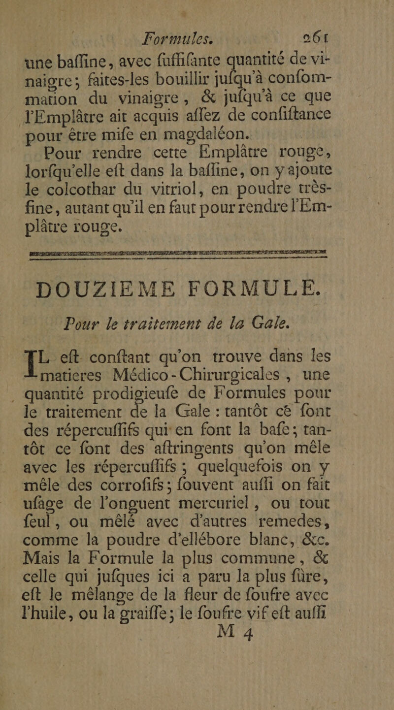 une baffine, avec fuffifante quantité de vi- naigre; faites-les bouillir jufqu'à confom- mation du vinaigre, &amp; jufqu'à ce que JEmplâtre ait acquis affez de confiftance pour être mife en magdaléon. Pour rendre cette Emplâtre rouge, lorfqu'elle eft dans la bafline, on y ajoute le colcothar du vitriol, en poudre très- fine, autant qu'il en faut pour rendre l'Em- plâtre rouge. 1 eft conftant qu’on trouve dans les matieres Médico-Chirurgicales , une . quantité prodigieufé de Formules pour le traitement à la Gale : tantôt c&amp; font des répercuflifs qui'en font la bafe; tan- tôt ce font des aftringents qu'on mêle avec les répercuflifs ; quelquefois on y mêle des corrofifs ; fouvent aufli on fait ufage de l’onguent mercuriel, ou tout feul, ou mêlé avec d’autres remedes, comme la poudre d'ellébore blanc, &amp;c. Mais la Formule la plus commune, &amp; celle qui jufques ici a paru la plus füre, eft le mélange de la fleur de foufre avec l'huile, ou la graifle ; le foufre vif eft aufh M 4