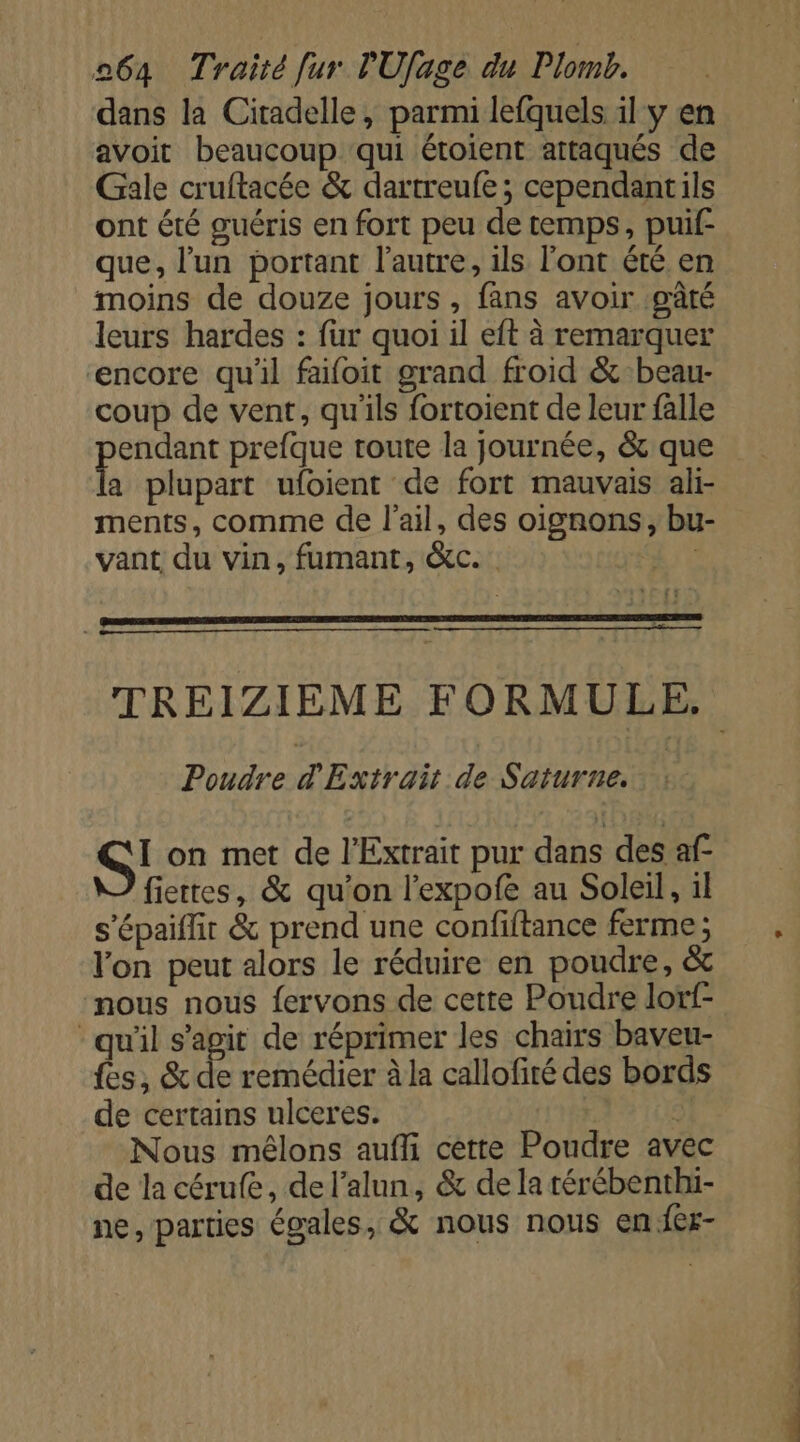 dans la Citadelle, parmi lefquels il y en avoit beaucoup ‘qui étoient attaqués de Gale cruftacée &amp; dartreufe; cependantils ont été guéris en fort peu de temps, puif- que, l'un portant l’autre, ils l'ont été en moins de douze jours, fans avoir :gâté leurs hardes : fur quoi il eft à remarquer encore qu'il faifoit grand froid &amp; beau- coup de vent, qu'ils fortoient de leur falle aie prefque route la journée, &amp; que a plupart ufoient de fort mauvais ali- ments, comme de l'ail, des oignons, bu- vant du vin, fumant, &amp;c. ; Poudre d'Extrait p: Saturne. I on met de l’Extrait pur dans des af fiettes, &amp; qu’on l'expofe au Soleil, il s'épaiffir &amp; prend une confiftance ferme; lon peut alors le réduire en poudre, &amp; nous nous fervons de cette Poudre lotf- qu'il s’agit de réprimer les chairs baveu- fes, &amp; de remédier à la callofiré des bords de certains ulceres. &lt; Nous mêlons aufli cette Poudre avec de la cérufe, de l’alun, &amp; de la térébenthi- ne, parties égales, &amp; nous nous en fer-