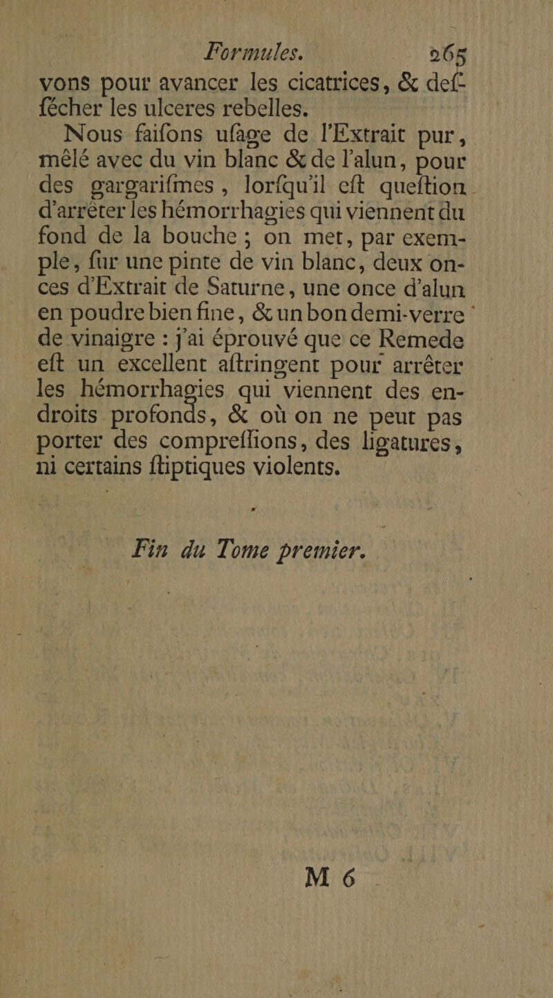 vons pour avancer les cicatrices, &amp; def- fécher les ulceres rebelles. Nous fafons ufage de l'Extrait pur, mêlé avec du vin blanc &amp; de l’alun, pour des gargarifmes , lorfqu'il eft queftion d'arrêter les hémorrhagies qui viennent du fond de la bouche ; on met, par exem- ple, fur une pinte de vin blanc, deux on- ces d'Extrait de Saturne, une once d’alun en poudre bien fine, &amp; un bondemi-verre : de vinaigre : J'ai éprouvé que ce Remede eft un excellent aftringent pour arrêter les hémorrhagies qui viennent des en- droits profonds, &amp; où on ne peut pas porter des compreflions, des ligatures, ni certains ftiptiques violents. La Fin du Tome premier.