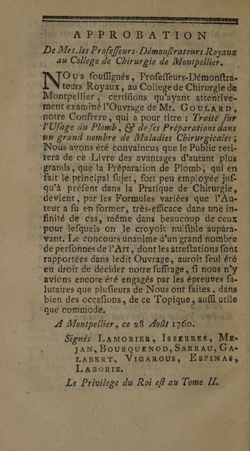- APPROBATION De Mrs.les Profeffeurs-Démonfrateurs Royaux au College de Chirurgie de Montpellier. N° us fouffignés, Profeffeurs-Démonftra teurs Royaux, au College de Chirurgie de Montpellier ; ceértifions qu'ayant attentive- ment examiné l’Ouvrage de Mr. GovÉARD, notre Confrere, qui a pour titre : Zraité fur ‘PUfage du Plomb, € de fes Préparations dans “un grand nombre de Maladies Chirurgicales; Nous avons été convaincus que le Public reti- ‘rera de ce Livre des avantages d’autant plus grands, qué la Préparation de Plomb, qui en “fait le principal fujet, fort peu employée juf- qu’à préfent dans la Pratique de Chirurgie, devient, par les Formules variées que l’Au- teur a fu en former, très-efficace dans une in- “finité de cas, même dans beaucoup de ceux “pour lefquéls on le croyoit nuifible aupara. vant, Le concoutsünanime d’un grand nombre de perfonnes de l'Art, dont les atreftations font rapportées dans ledit Ouvrage, auroit feul éré “en droit de décider notre fuffrage, fi nous n’y avions encore éré engagés par les épreuves fa- lutaires que plufieurs de Nous ont faites, dans bien des occafions, de ce Topique, aufli utile que commode, | 92 vis Æ Montpelliér, ce 28 Août 1760. Signés Lamonier, Isserres, Me- JAN, BOURQUENOD, SARRAU, GaA- LABERT, VicaArROUSs, EsPINAS, _ LaA5orre. | Le Privilege du. Roi ef? au Tome. EL. 'esuri  :