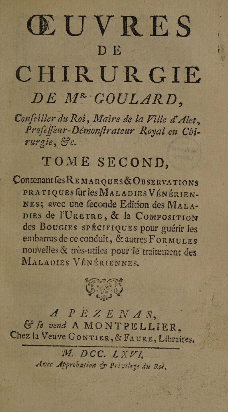CHIRURGIE DE M* GOULARD, Conftiller du Roi, Maire de la Ville d'Alet, Profe efèur-Démonfirateur Royal en Cbi- rurgie, ©. TOME SECOND, Contenantes REMARQUES &amp; OBSERVATIONS PRATIQUESfurles MALADIES VÉNÉRIEN- NES; avec une feconde Edition des Ma L A- DIES de l'URETRE , &amp; la Composirion des Boucirs sPÉCIFIQUES pour guérir les -embarras de ce conduit, &amp; autres FormuLes nouvelles &amp; très-utiles pour lé traitement des MaLabies VÉNÉRIENNES, EX We GE c A PEZENA Ÿ, E fe vend À MONT PELLIER, Chez la Veuve GonTier,&amp; FAURE, Libraires, IT. D ER ot #2 Pat C4 Avec Approbation de Privilese du Roi.