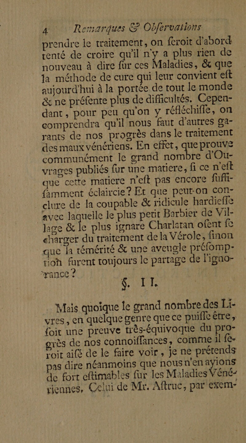 prendre le traitement, on feroit d’abord: tenté de croire qu'il pue plus rien de nouveau à dire fur ces Maladies, &amp;t que la méthode de cure qui leur convient eft aujourd'hui à la portée de tout le monde &amp; ne préfente plus de difficultés. Cepen- dant, pour peu qu'on y réfléchiffe, on comprendra qu'il nous faut d'autres ga rants de nos progrès dans le traitement des maux vénériens. En effet, que prouve communément le grand nombre d'Ou- vrages publiés fur une matiere, fi ce n'eft que cette matiere n'eft pas encore füft- famment éclaircie? Er que peut-on con- clure de la coupable &amp; ridicule hardieffe avec laquelle le plus petit Barbier de Vil- ge &amp; le plus ignare Charlitan ofent fe eharger du traitement de la Vérole, finon que la témérité &amp; une aveugle préfomp- oh furent toujours le partage de l'igno- ‘yance ? &amp;. IT. Mais quoique le grand nombre des Li- vres, en quelque genre que ce puiflcèrre, {oit une preuve très-équivoque du pro- grès de nos connoiffances , comme il fe- Pair aile de le faire voir, je ne prétends pas dire néanmoins que nous n'enayions de fort eftimables fur les Maladies Véné- viennes, Celui de Mr. Aftruc, par exem-