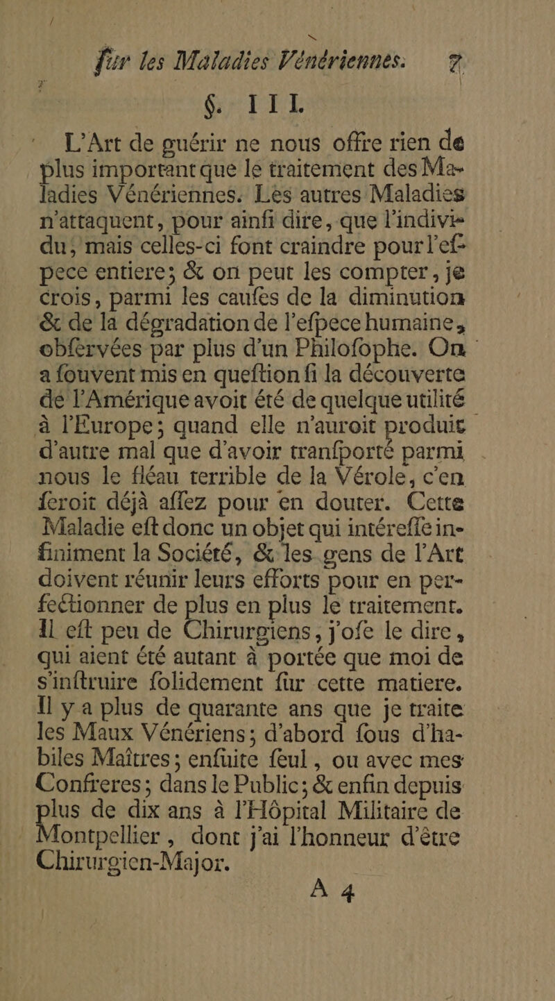 &amp; IIL L'Art de guérir ne nous offre rien de plus important que le traitement des Ma- ladies Vénériennes. Les autres Maladies n'attaquent, pour ainfi dire, que l'indive du; mais celles-ci font craindre pour l'ef pece entiere; &amp; on peut les compter, je crois, parmi les caufes de la diminution &amp; de la dégradation de l’efpece humaine, obfervées par plus d'un Philofophe. On a fouvent mis en queftion fi la découverte dé l'Amérique avoit été de quelque utilité à l'Europe; quand elle n’auroit produit | d'autre mal que d'avoir tranfporté parmi nous le fléau terrible de la Vérole, c'en feroit déjà affez pour en douter. Cette Maladie eft donc un objet qui intéreffe in- finiment la Société, &amp; les gens de l’Art doivent réunir leurs efforts pour en per- fectionner de plus en plus le traitement. 11 eft peu de Chirurgiens, j'ofe le dire, qui aient été autant à portée que moi de s'inftruire folidement fur cette matiere. Ïl y a plus de quarante ans que je traite les Maux Vénériens ; d’abord fous d’ha- biles Maîtres ; enfuite feul, ou avec mes Confreres; dans le Public; &amp; enfin depuis lus de dix ans à l'Hôpital Militaire de ontpellier , dont j'ai l'honneur d'être Chirurgien-Major. | À 4