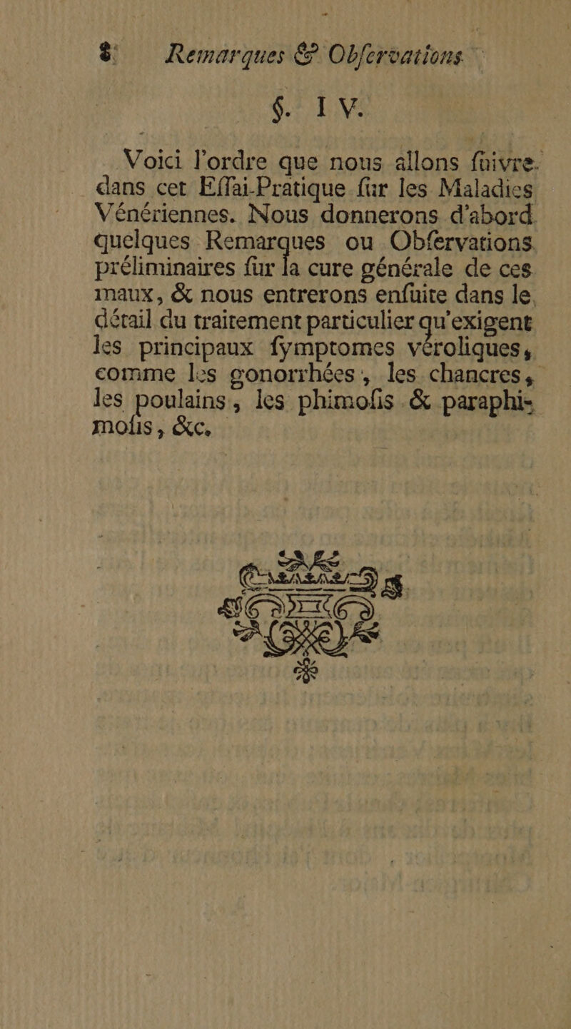 4. Ï V. Voici l’ordre que nous allons faivre- dans cet Effai-Pratique fur les Maladies Vénériennes. Nous donnerons d’abord quelques Remarques ou Obfervations préliminaires fur la cure générale de ces maux, &amp; nous entrerons enfuite dans le. détail du traitement particulier qu’exigent les principaux fÿmptomes véroliques, comme les gonorrhées, les chancres, les poulains, les phimofis .&amp; paraphis mois, &amp;c.