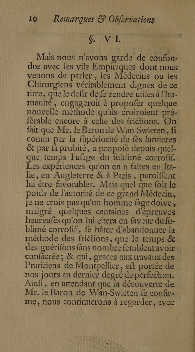 G'VL Mais nous n'avons garde de confon- dre avec les vils Empiriques dont nous venons de parler, les Médecins ou les Chirurgiens véritablement dignes de ce titre, que le defir de fe rendre utiles à l’hu- manité , engagceroit à propofer quelque férable encore à celle des frictions. On connu par la fupériorité de fes lumieres © par fà probité, a propofé depuis quel- que temps lufage du fublimé corrofif, Les expériences qu'on en a faites en ta- lie, en Angleterre &amp; à Paris, paroiffent lui être favorables. Mais quel que foit le poids de l'autorité de ce grand Médecin, je ne crois pas qu'un homme fage doive, maloré quelques centaines d'épreuves heureufes qu'on lui citera en faveur du fu- blimé corrofif, fe hâter d'abandonner la méthode des friétions, que le temps &amp; confacrée; &amp; qui, graces aux travaux des nos jours au dernier degré de perfeétion. Ainfi, en attendant que la découverte de Mr. le Baron de Wan-Swieten {e confr- me, nous continuerons à regarder, avec NÉ HR 0e