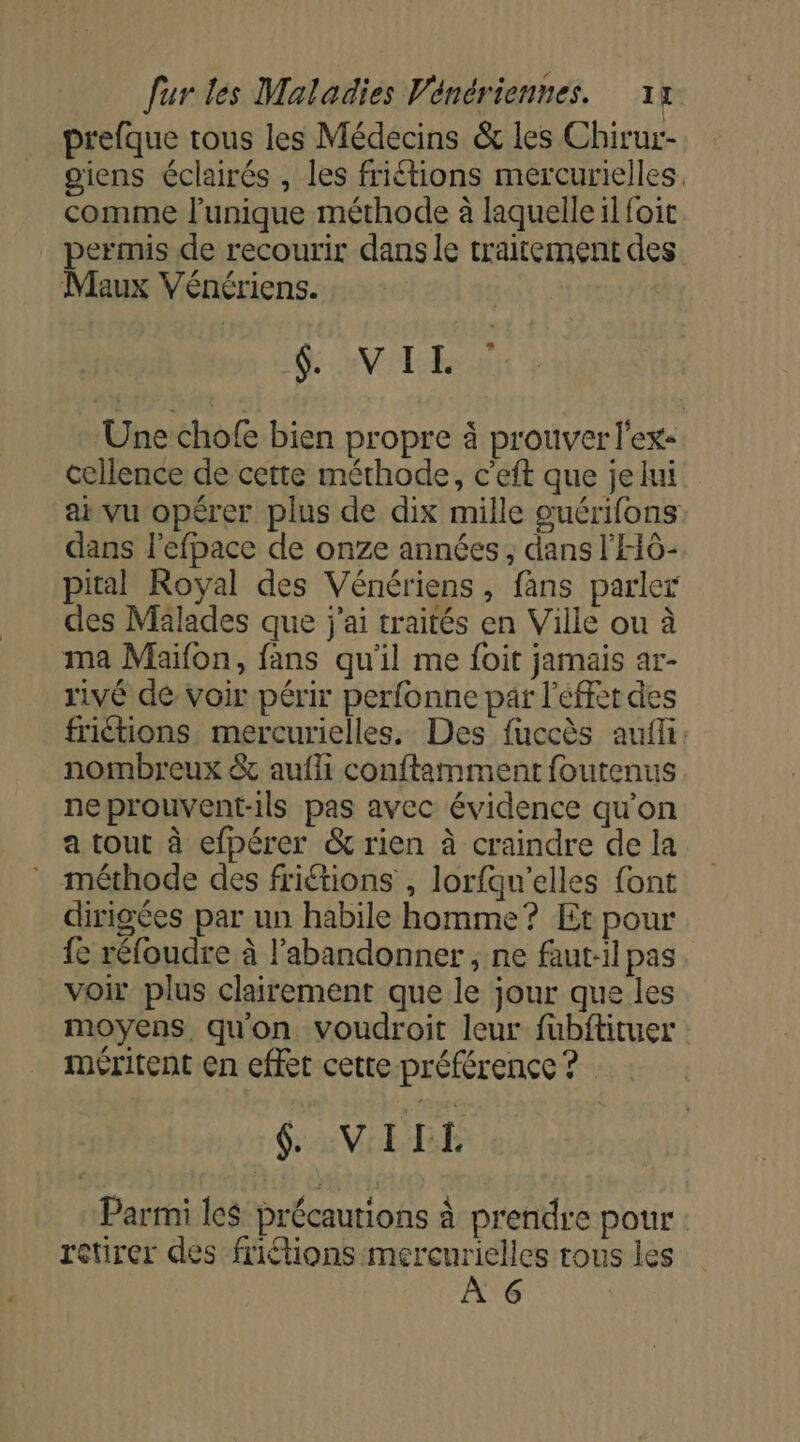 | prefque tous les Médecins &amp; les Chirur- giens éclairés , les friétions mercurielles. comme l'unique méthode à laquelle il foit permis de recourir dans le traitement des Maux Vénériens. ÿ AV RES Une chofe bien propre à prouver l'ex: cellence de cette méthode, c'eft que jelui ai vu opérer plus de dix mille guérifons: dans l'efpace de onze années; dans l'HÔ- pital Royal des Vénériens, fans parler des Mälades que j'ai traités en Ville ou à ma Maifon, fans qu'il me foit jamais ar- rivé de voir périr perfonne par l’éffet des friétions mercurielles. Des fuccès aufli. nombreux &amp; aufli conftamment foutenus neprouvent-ils pas avec évidence qu’on a tout à efpérer &amp; rien à craindre de la méthode des friétions , lorfqu’elles font dirigées par un habile homme? Et pour {e réfoudre à l’abandonner , ne faut-il pas voir plus clairement que le jour que les moyens qu'on voudroit leur fubftituer méritent en effet cette préférence ? 6 VIIL Parmi les précautions À prendre pour ctirer des friétions mercurielles tous les À G