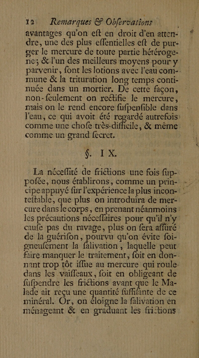 avantages qu'on eft en droit d’en atten- dre, une des plus eflentielles eft de pur- ger le mercure de toute partie héréroge- ne; &amp; l'un des meilleurs moyens pour y mune &amp; la trituration long temps conti- nuée dans un mortier. De cetre façon, non-feulement on rectifie le mercure, mais on le rend encore fufpenfible dans comme une chofe très-difficile, &amp; même comme un grand fecret. SIL EI La néceflité de friétions une fois fup- teftable, que plus on introduira de mer- les précautions néceflaires pour qu'il n'y caufe pas du ravage, plus on fera affüré de la guérifon, pourvu qu'on évite foi- pgneufement la falivation , laquelle peut dans les vaifleaux, foit en obligeant de füfpendre les friétions avant que le Ma- lade ait reçu une quantité fufhfante de ce minéral. Or, on éloigne la falivation en ménageant &amp; en graduant les fritions