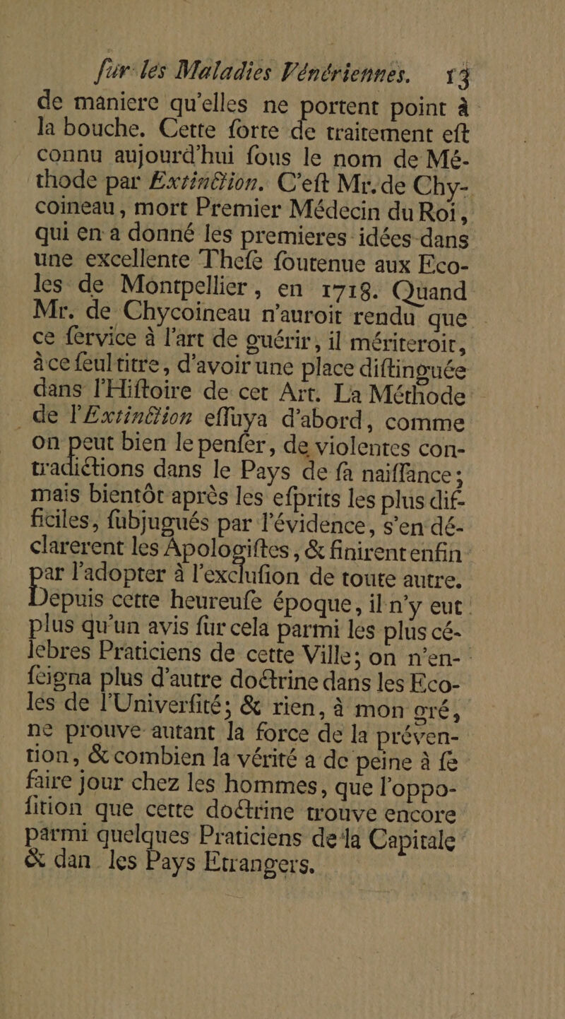 de maniere qu'elles ne portent point à la bouche, Cette forte de trairement eft connu aujourd'hui fous le nom de Mé- thode par Exrin&amp;ion. C'eft Mr.de Chy- coineau, mort Premier Médecin du Roi ; qui en a donné les premieres idées -dans une excellente Thefe foutenue aux Eco- les de Montpellier, en 1718. Quand Mr. de Chycoineau m'auroit rendu que ce fervice à l'art de guérir, il mériteroir, âce feultitre, d'avoir une place diftinguée dans l'Hiftoire de cet Art. La Méthode de lExtinéion effuya d’abord, comme on peut bien le penfer, de violentes con- tradiétions dans le Pays de fa naïffance ; mais bientôt après les efbrits les plus dif- ficiles, fubjugués par l'évidence, s’en dé- clarerent les Apologiftes , &amp; finirentenfin ar l’adopter à l'exclufion de toute autre, Débuis cette heureufe époque, il n’y eut. plus qu'un avis fur cela parmi les plus cé- lebres Praticiens de cette Ville; on n’en- {éigna plus d'autre do@rine dans les Eco- lés de l'Univerfité; &amp; rien, à mon OTÉ ; ne prouve autant la force de la préven- tion, &amp; combien la vérité à de peine à {e faire jour chez les hommes, que l'oppo- fition que cette dorine trouve encore parmi quelques Praticiens dela Capitale &amp; dan les Pays Etrangers.