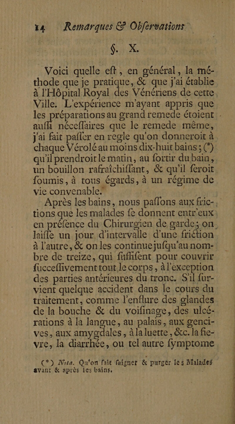 SX Voici quelle eft, en général, la mé- thode que je RREqUe, &amp; que j'ai établie à l'Hôpital Royal des Vénériens de cette Ville. L'expérience m'ayant appris que auf néceflaires que le remede même, j'ai fait paller en regle qu'on donneroit à chaque Vérolé au moins dix-huit bains ; (°) qu'il prendroit le matin, au fortir dubain, un bouillon rafraïchiflant, &amp; qu’il feroit foumis, à tous égards, à un régime de vie convenable.” | Après les bains, nous paflons aux fric-, tions que les malades fe donnent entr'eux laifle un jour d'intervalle d'une friétion à l'autre, &amp; on les continuejufqu'au nom- bre de treize, qui fufhfent pour couvrir fucceflivement tout. le corps, à l'exception des parties antérieures du tronc. S'il fur- vient quelque accident dans le cours du traitement, comme l'enflure des glandes de la bouche &amp; du voifinage, des ulcé- rations à la langue, au palais, aux genci- ves, aux amygdales, à la luette , &amp;c. la fie- vre, la diarrhée, ou tel autre fymptome C*) Mota. Qu'on fait faignet &amp; purger les Malades avant &amp; après Les bains, Li SE ne Se de