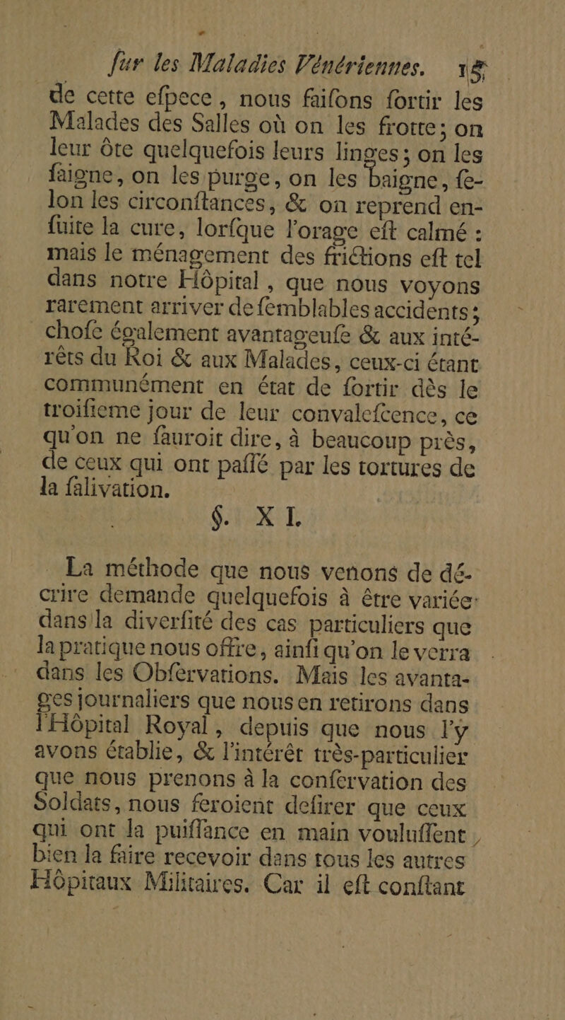de cette efpece, nous faifons fortir les Malades des Salles où on les frotte; on leur Ôte quelquefois leurs linges ; on les faigne, on les purge, on les baigne, e- lon les circonftances, &amp; on reprend en- fuite la cure, lorfque l'orage eft calmé : mais le ménagement des frictions eft tel dans notre Hôpital , que nous voyons rarement arriver de femblables accidents; chofe également avantageufe &amp; aux inté- rêts du Roi &amp; aux Malades, ceux-ci étant communèment en état de fortir dès le troifieme jour de leur convalefcence, ce qu'on ne fauroit dire, à beaucoup près, de ceux qui ont paflé par les tortures de la falivation. fix EL La méthode que nous venons de dé- crire demande quelquefois à être variée: dans la diverfité des cas particuliers que la pratique nous offre, ainfi qu’on le verra dans les Obfèrvarions. Mais les avanta- ges journaliers que nousen retirons dans l'Hôpital Royal, depuis que nous l'y avons établie, &amp; l'intérêt très-particulier que nous prenons à la confervation des Soldats, nous feroient defirer que ceux qui ont la puiflance en main vouluflent bien la faire recevoir dans tous les autres Hôpitaux Militaires. Car il eft conftant