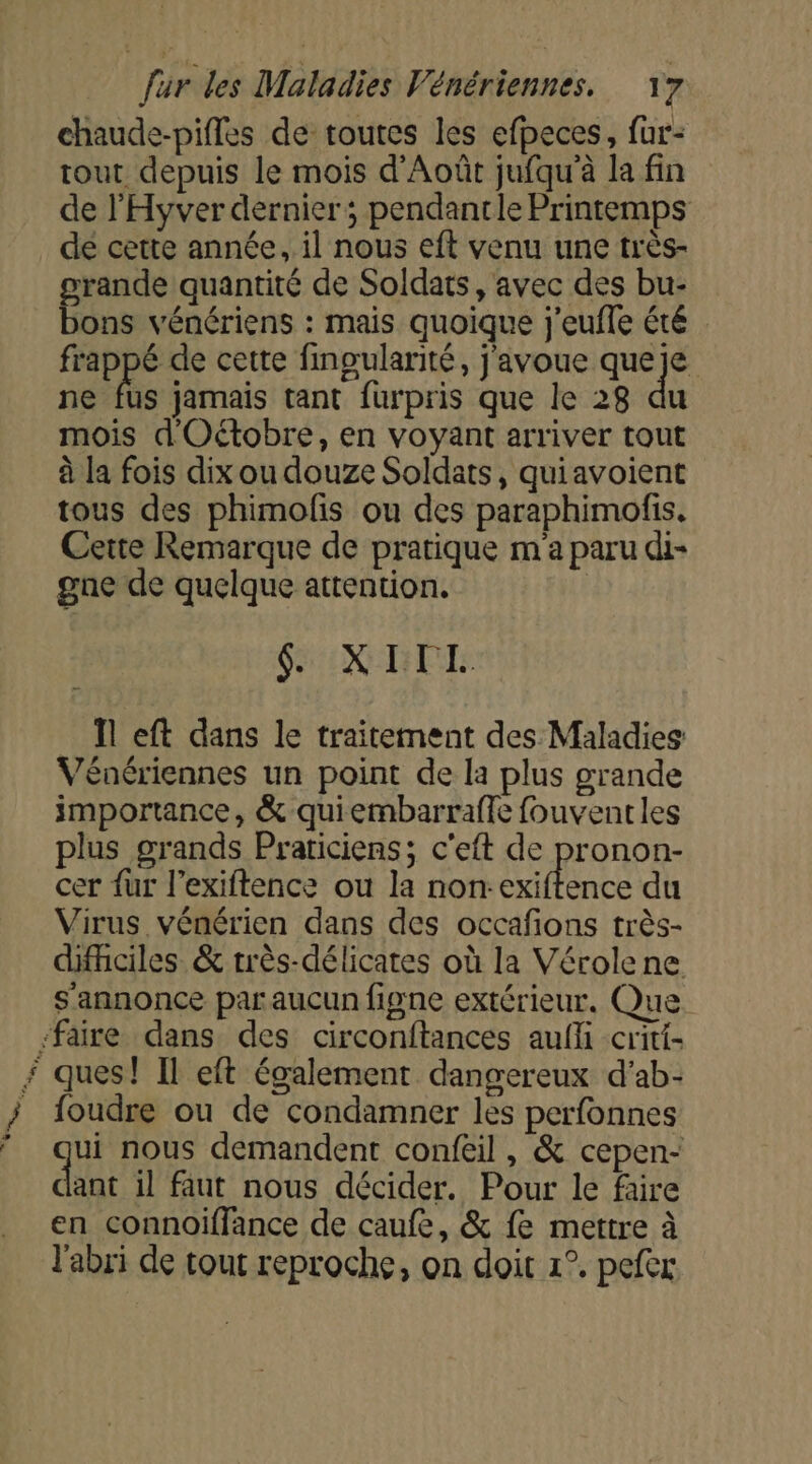 + … > 4 um, chaude-pifles de toutes les efpeces, fur- tout depuis le mois d'Août jufqu'à la fin de l’'Hyver dernier ; pendantle Printemps de cette année, il nous eft venu une très- ons vénériens : mais quoique j'eufle été frappé de cette finoularité, j'avoue queje ne fus jamais tant furpris que le 28 du mois d'Oétobre, en voyant arriver tout à la fois dix ou douze Soldats, quiavoient tous des phimofis ou des paraphimofis. Cette Remarque de pratique m'a paru di- gne de quelque attention. GX DE: 11 eft dans le traitement des Maladies Vénériennes un point de la plus grande importance, &amp; quiembarraffe fouventles plus grands Praticiens; c'eft de pronon- cer fur l’exiftence ou la non:exiftence du Virus vénérien dans des occafons très- difficiles &amp; très-délicates où la Vérolene s'annonce par aucun figne extérieur. Que. ques! Il eft également dangereux d’ab- foudre ou de condamner les perfonnes ui nous demandent confeil, &amp; cepen- dant il faut nous décider. Pour le faire en connoiffance de caufe, &amp; fe mettre à l'abri de tout reproche, on doit 1°. pefex