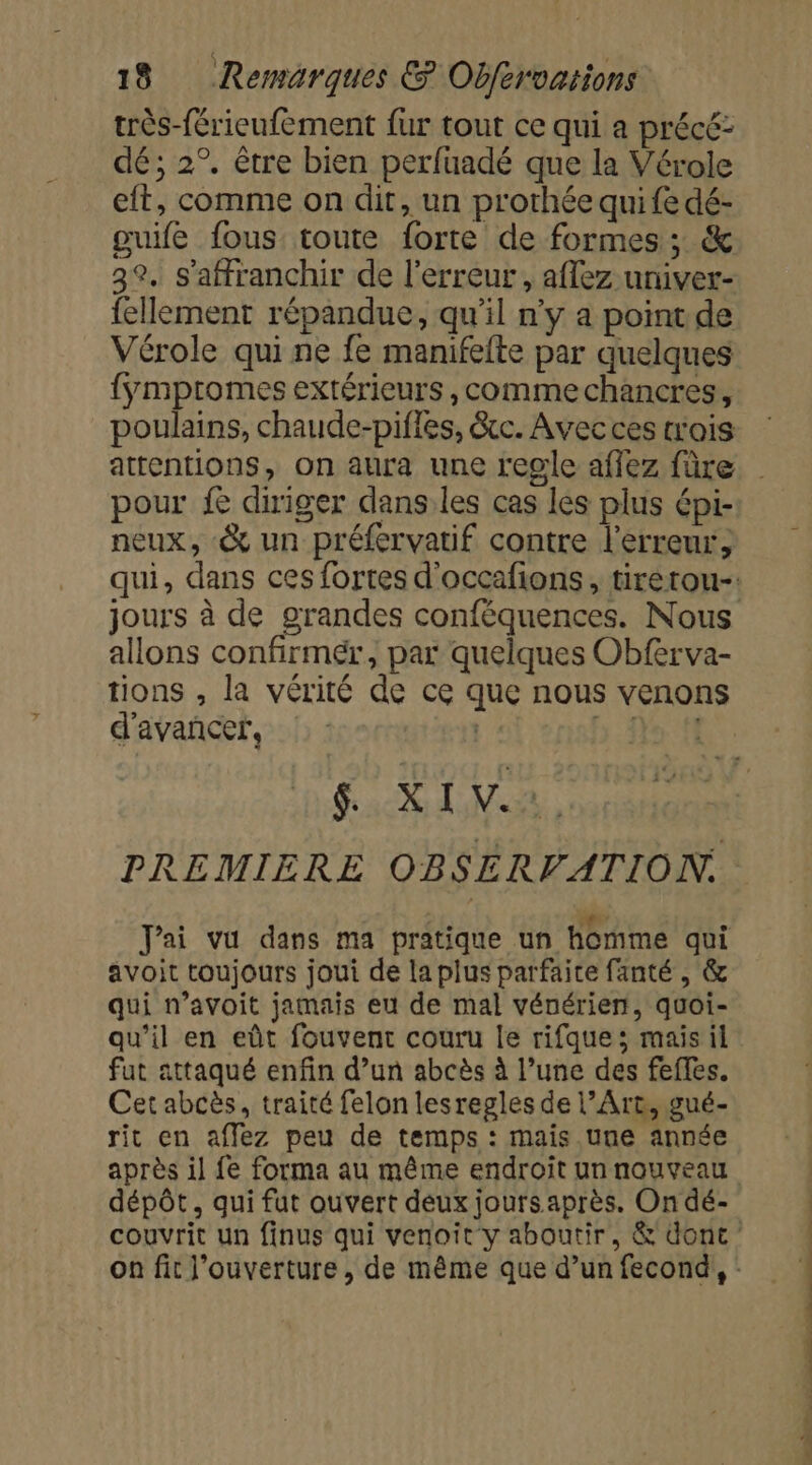 très-férieufement fur tout ce qui a précé: dé; 2°. être bien perfuadé que la Vérole eft, comme on dit, un prothée qui fe dé- guife fous: toute forte de formes ; &amp; 32, s'affranchir de l'erreur, aflez univer- fellement répandue, qu'il n'y a point de Vérole qui ne fe manifefte par quelques {ÿmptomes extérieurs , comme chancres, poulains, chaude-pifles, &amp;cc. Avec ces trois pour fe diriger dans.les cas les plus épi- neux, &amp; un préfervatif contre l'erreur, jours à de grandes conféquences. Nous allons confirmér, par quelques Obferva- tions , la vérité de ce que nous venons d'avancer, 5 fe fi PC NET PREMIERE OBSERVATION. Jai vu dans ma pratique un homme qui avoit toujours joui de la plus parfaite fanté , &amp; qui n’avoit jamais eu de mal vénérien, quoi- qu’il en eût fouvent couru le rifque; mais il fut attaqué enfin d’un abcès à l’une des fefles. Cet abcès, traité felon lesregles de l’Are, gué- rit en affez peu de temps : mais une année après il fe forma au même endroit un nouveau dépôt, qui fut ouvert deux jours après. On dé- ee pans ee © de à à