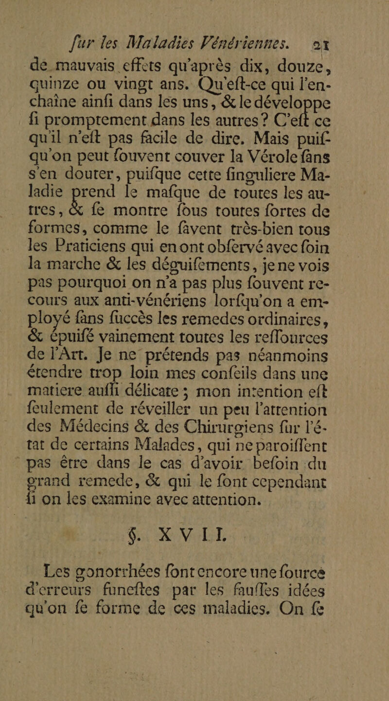 de mauvais effets qu'après dix, douze, quinze ou vingt ans. Qu'eft-ce qui l'en- chaîne ainfi dans les uns, &amp; le développe fi promptement dans les autres ? C’eft ce qu'il n'eft pas facile de dire, Mais puif quon peut fouvent couver la Vérole fans s'en douter, puifque cette finguliere Ma- ladie prend le mafque de toutes les au- tres, &amp; fe montre fous toutes fortes de formes, comme le fâvent très-bien tous les Praticiens qui enont obfervé avec foin la marche &amp; les déguifements, jene vois pas pourquoi on n'a pas plus fouvent re- Cours aux anti-Vénériens lorfqu’on a em- ployé fans fuccès les remedes ordinaires, &amp; Cpuifé vainement toutes les reffources de l'Art. Je ne prétends pas néanmoins étendre trop loin mes confeils dans une matiere auf délicate ; mon intention eft feulement de réveiller un peu l'attention des Médecins &amp; des Chirurgiens fur l'é- tat de certains Malades, qui ne paroiffent pas être dans le cas d’avoir befoin du grand remede, &amp; qui le font cependant {1 on les examine avec attention. LUE A ES D Les gonorrhées fontencore une fource d'erreurs funcftes par les faufles idées qu'on fe forme de ces maladies. On fe