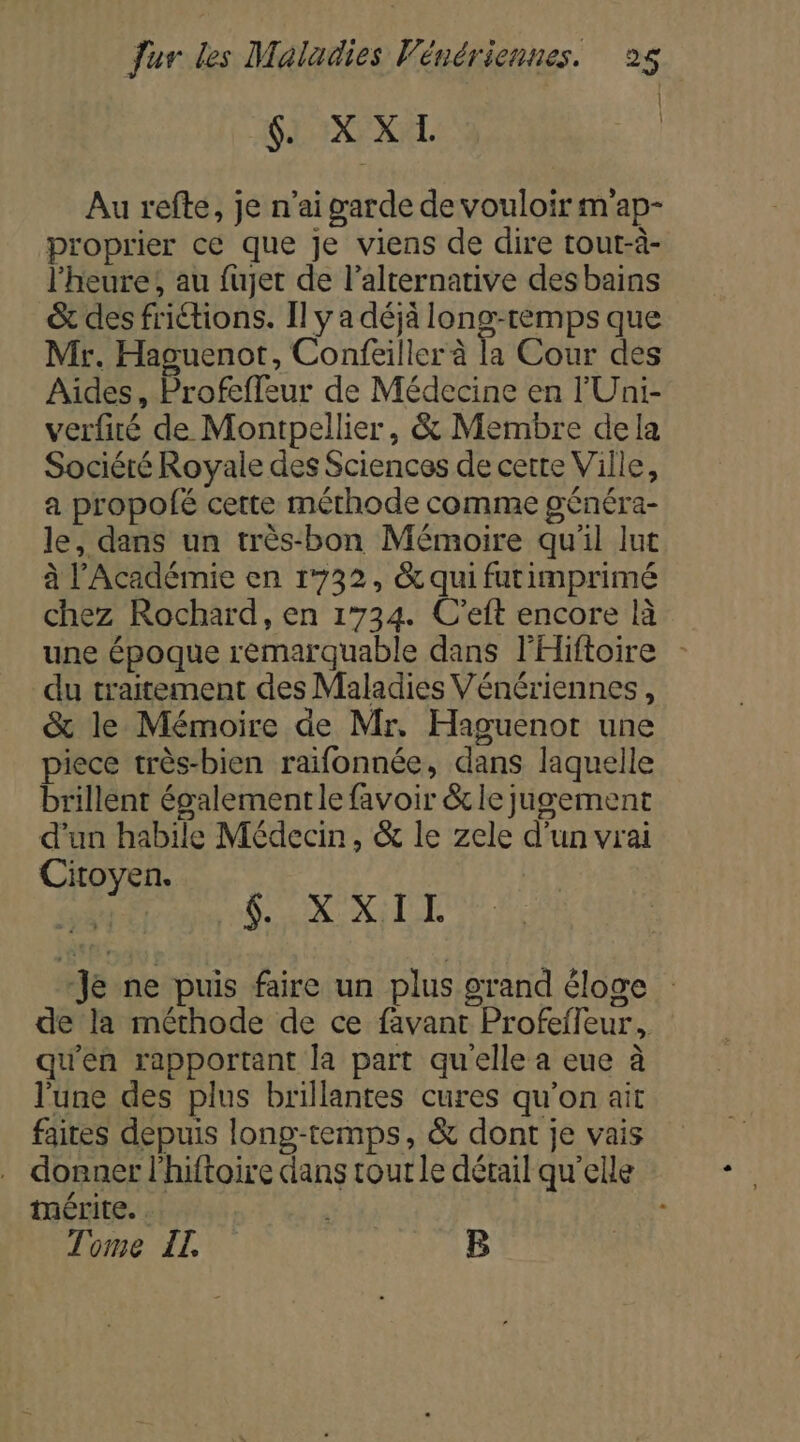 | GI IXEXEL | Au refte, je n'ai garde de vouloir m'ap- proprier ce que Je viens de dire tout-à- l'heure; au fujet de l'alternative desbains &amp; des friétions. Il y a déjà long-temps que Mr. Haguenot, Confeiller à la Cour des Aides, Profeffeur de Médecine en l'Uni- verfiré de Montpellier, &amp; Membre dela Sociéré Royale des Sciences de cette Ville, a propofé cette méthode comme généra- le, dans un très-bon Mémoire qu'il lut à l’Académie en 1732, &amp; qui furimprimé chez Rochard, en 1734. C’eft encore là du traitement des Maladies Vénériennes, &amp; le Mémoire de Mr. Haguenot une piece très-bien raifonnée, dans laquelle brillent égalementle favoir &amp;le jugement d'un habile Médecin, &amp; le zele d’un vrai Citoyen. sa Sax XLT Je ne puis faire un plus grand éloge de la méthode de ce favant Profefleur, qu'en rapportant la part qu'elle a eue à l'une des plus brillantes cures qu'on ait faites depuis long-temps, &amp; dont je vais donner l'hiftoire dans tour le détail qu'elle mérite. . Tome IL B