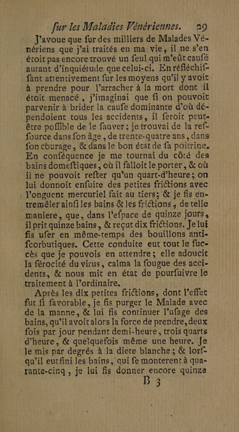 J'avoue que fur des milliers de Malades Vé- nériens que j'ai traités en ma vie, il ne s’en étoit pas encore trouvé un feul qui m’eût caufé autant d'inquiétude que celui-ci. Enréfléchif- fant attentivement fur les moyens qu’il y avoit à prendre pour l’arracher à la mort dont il étoit menacé , j’imaginai que fi on pouvoit parvenir à brider la caufe dominante d’où dé- pendoient tous les accidents, il feroit peut- être poffble de Île fauver; jetrouvai de la ref- fource dans fon âge , de trente-quatre ans, dans fon churage, &amp; dans le bon état de fa poitrine. En conféquence je me tournai du côté des bains domeftiques, où il falloit le porter , &amp; où il ne pouvoit refter qu’un quart-d’heure; on lui donnoit enfüuite des petites frictions avec . l’onguent mercuriel fait au tiers; &amp; je fis en- tremêler ainfiles bains &amp; les friétions ; de telle maniere, que, dans l’efpace de quinze jours, il prit quinze bains, &amp; recut dix frictions. Je lui fis ufer en même-temps des bouillons anti- fcorbutiques. Cette conduite eut tout le fuc- cès que je pouvois en attendre; elle adoucic la férocité du virus, calma la fougue des acci- dents, &amp; nous mit en état de pourfuivre le traitement à l’ordinaire. | Après les dix petites frictions, dont l’effet fut fi favorable, je fis purger le Malade avec de la manne, &amp; lui fis continuer l’ufage des bains, qu’il avoit alors la force de prendre, deux fois par jour pendant demi-heure, trois quarts d'heure, &amp; quelquefois même une heure. Je le mis par degrés à la diere blanche; &amp; lorf- qu’il eutfini les bains, qui fe monterent à qua- rante-cinq , je lui fis donner encore quinze Ba