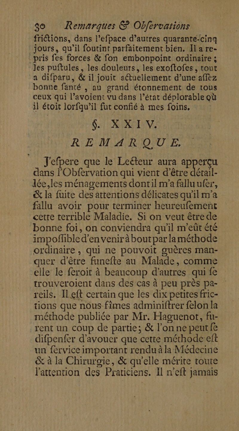 friétions, dans l’efpace d’autres quarante-cinq jours, qu’il foutint parfaitement bien. Il a re- pris fes forces &amp; fon embonpoint ordinaire ; les puftules, les douleurs, les exoftofes, tout a difparu, &amp; il jouit actuellement d’une affèz bonne fanté , au grand étonnement de tous ceux qui l’avoient vu dans l’état déplorable où il étoit lorfqu’il fut confié à mes foins. 6: 1: RINOTANE REMARQUE. J'efpere que le Lecteur aura apperçu dans l'Obfervation qui vient d’être Rérai dée,les ménagements dontil m'a fallu ufer, &amp; la fuite des attentions délicates qu'il m'a fallu avoir pour terminer heureufement cetre terrible Maladie. Si on veut être de bonne foi, on conviendra qu’il m'eût été impoflible d’en venir à bout par laméthode ordinaire, qui ne pouvoit guères man- quer d'être funefte au Malade, comme elle le feroit à beaucoup d’autres qui fe trouveroient dans des cas à peu près pa- reils. [Left certain que les dix petites fric- tions que nous fimes adminiftrer felon la méthode publiée par Mr. Haguenot, fu- rent un coup de partie; &amp; l’on ne peutfe difpenfer d'avouer que cette méthode eft un feérvice important rendu à la Médecine &amp; à la Chirurgie, &amp; qu'elle mérite toute l'attention des Praticiens. Il n’eft jamais