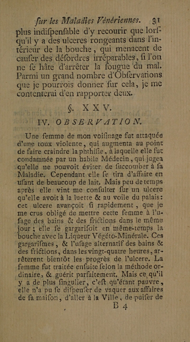 plus indifpenfable d'y recourir que lori- qu'il y a des ulceres rongeants dans l'in- térieur de la bouche, qui menacent de caufer des défordres irréparables, fi l’on ne fe hâte d'arrêter la fougue du mal. Parmi un grand nombre d'Obfervations, que je pourrois donner fur cela, je me contenterai d'en rapporter deux. au GX XV TU INNOBSERFVATION. ‘Une femme de mon voifinage fut attaquée d’one toux violente, qui augmenta au point de faire craindre la phthifie, à laquelle elle fut condamnée par un habile Médecin, qui jugea -an’elle ne pouvoit éviter. de fuccomber à fa Maladie. Cependant elle fe tira d'affaire en “ufant de beaucoup de lair, Mais peu de temps. après elle vint me confulter fur un ulcere qu’elle avoit à la luette &amp; au voile du palais: cet ulcere avançoit fi rapidement , que je me crus obligé de mettre cette femme à l’u- fage des bains &amp; des frictions dans le même jour ; elle fe gargarifoit en même-temps Îa bouche avec la Liqueur Végéto-Minérale. Ces gargarifmes , &amp; l’ufage alternatif des bains &amp; des friétions, dans les vingt-quatre heures, ar- rêterent bientôt les progrès de l’ulcere. La femme fut traitée enfuice felon la méthode or- dinaire, &amp; guérit parfaitement, Mais ce qu’il y a de plus fingulier, c’eft.qu'’étant pauvre, elle n’a pu fe difpenfer de vaquer aux affaires de fa maifon, d'aller à la Ville, de puifer de &gt; B 4
