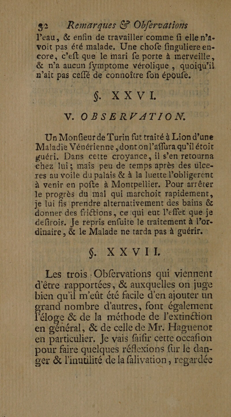 l’eau, &amp; enfin de travailler comme fi elle n°4- voit pas été malade, Une chofe finguliere en- core, c’eft que le mari fe porte à merveille, &amp; n’a aucun fymptome vérolique , quoiqu'il n'ait pas ceffé de connoître fon époufe. SX X VE V. OBSERVFATION, Un Monfieur de Turin fut traité à Lion d’une Maladie Vénérienne ,donton/l’aflura qu’il étoit guéri. Dans cette croyance, il s’en retourna chez lui; mais peu de temps après des ulce- res au voile du palais &amp; à la luette Pobligerent à venir en pofte à Montpellier, Pour arrêter le progrès du mal qui marchoit rapidement, je lui fis prendre alternativement des bains &amp; donner des frictions, ce ‘qui eut l'effet que je defirois. Je repris enfuite le traitement à l’or- dinaire, &amp; le Malade ne tarda pas à guérir. S:UX XV IE Les trois :Obfervations qui viennent d'être rapportées, &amp; auxquelles on juge bien qu'il m’eût été facile d’en ajouter un orand nombre d'autres, font également l'éloge &amp; de la méthode de l’extinétion en général, &amp; de celle de Mr. Haguenor en particulier. Je vais faifir cette occafion pour faire quelques réflexions fur le dan- ger &amp; l'inuulité de la falivation, regardée
