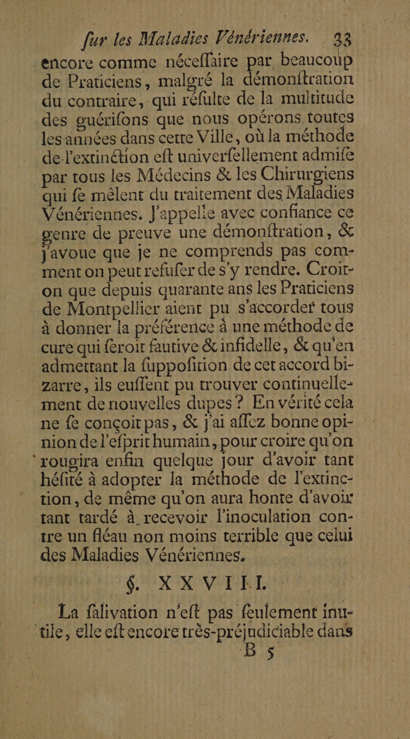 encore comme néceflaire par beaucoup de Praticiens, malgré la démonitration du contraire, qui réfulte de la multitude des guérifons que nous opérons toutes les années dans cetre Ville, où la méthode de-lextinétion eft univerfellement admife par tous les Médecins &amp; les Chirurgiens qui fe mêlent du traitement des Maladies Vénériennes. J'appelie avec confiance ce renre de preuve une démonftration, &amp; javouc que je ne comprends pas com- ment on peut refufer de s’y rendre. Croit- on que depuis quarante ans les Praticiens de Montpellier aient pu s'accorde tous à donner la préférence à une méthode de cure qui feroir fautive &amp;infidelle, &amp; qu'en admettant la fuppofition de cet accord bi- zarre, ils euflent pu trouver continuelle- ment de nouvelles dupes ? En vérité cela ne fe conçoit pas, &amp; j'ai affez bonne opi- nion de l’efprit humain, pour croire qu'on ‘rougira enfin quelque jour d'avoir tant héfité à adopter la méthode de l'extinc- tion, de même qu'on aura honte d'avoir tant tardé à recevoir l'inoculation con- tre un fléau non moins terrible que celui des Maladies Vénériennes. SX VERTE La flivation n'eft pas feulement inu- tile, elle cftencore très-préjudiciable dans | Bs