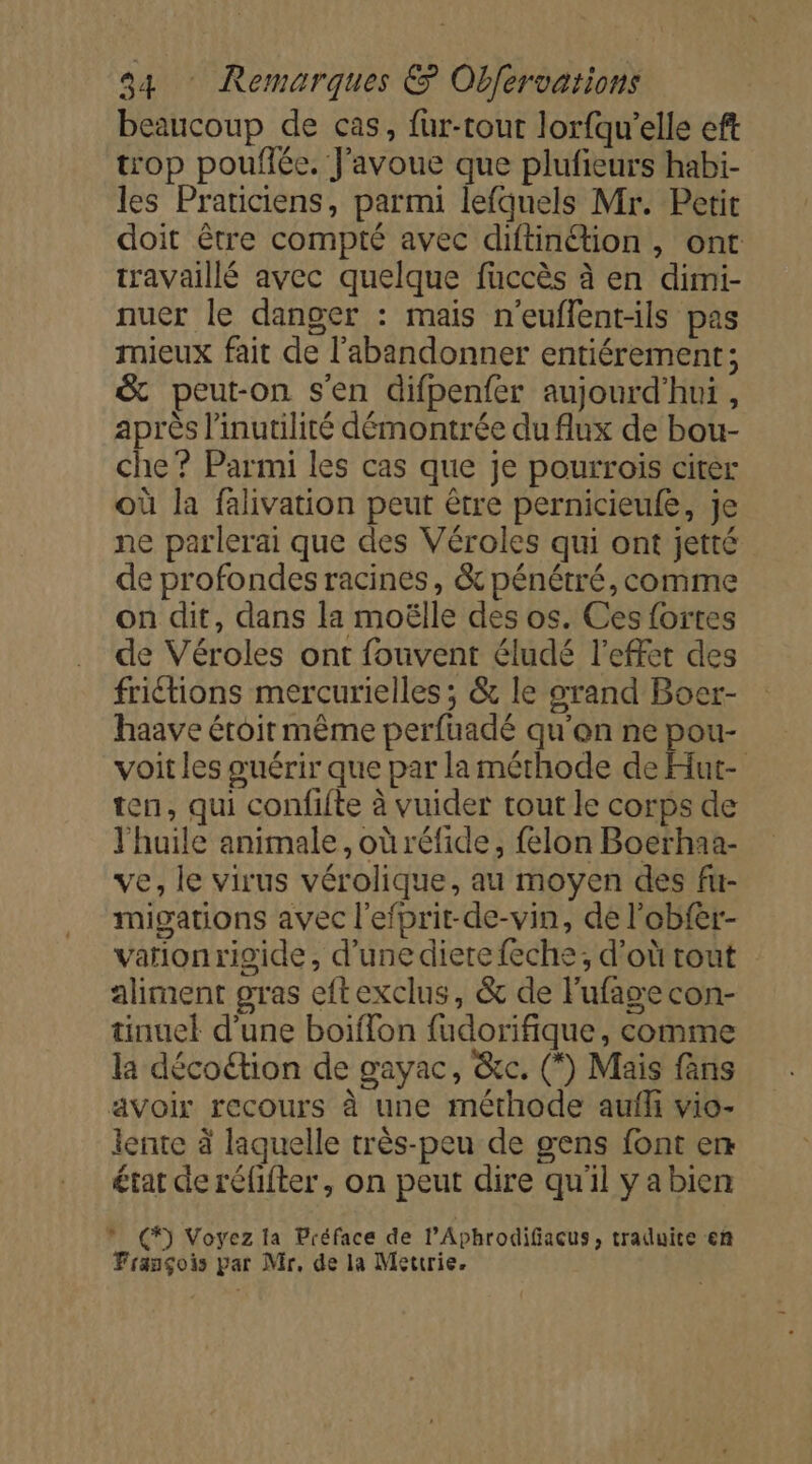 beaucoup de cas, fur-tout lorfqu’elle eft trop pouflée. J'avoue que plufieurs habi- les Praticiens, parmi lefquels Mr. Petit doit être compté avec diftinétion, ont travaillé avec quelque füccès à en dimi- nuer le danger : mais n’euflent-ils pas rnieux fait de l'abandonner entiérement; &amp; peut-on s'en difpenfer aujourd'hui, après l’inutilité démontrée du flux de bou- che ? Parmi les cas que je pourroïis citer où la falivation peut être pernicieule, je ne parlerai que des Véroles qui ont jetté de profondes racines, &amp; pénétré, comme on dit, dans la moëlle des os. Ces fortes de Véroles ont fouvent éludé l'effet des friétions mercurielles ; &amp; le srand Boer- haave éroir même perfuadé qu'on ne pou- voit les oœuérir que par la méthode de Hut- ten, qui confifte à vuider tout le corps de l'huile animale, où réfide, felon Boerhaa- ve, le virus vérolique, au moyen des fu- migations avec l'efprit-de-vin, de l'obfer- vationrigide, d’une diere feche; d’où tout aliment gras eftexclus, &amp; de Fufage con- tinuel d'une boiffon fudorifique, comme la décoétion de gayac, &amp;c. (*) Mais fans avoir recours à une méthode aufli vio- lente à laquelle très-peu de gens font en rat de réfifter, on peut dire qu'il ya bien » (*) Voyez la Préface de l'Aphrodifiacus, traduite en François par Mr, de la Mettrie.
