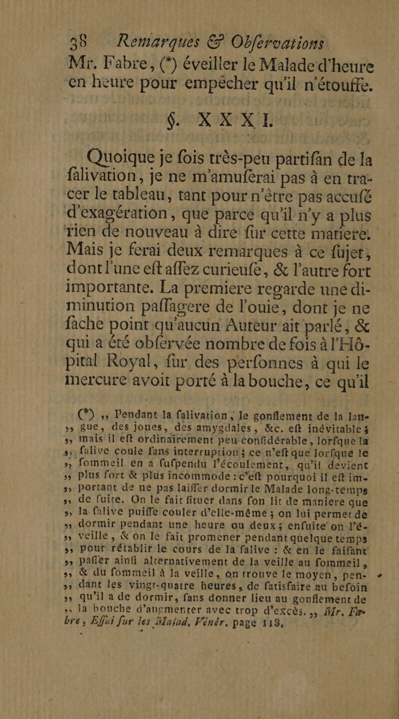 Mr. Fabre, (*) éveiller le Malade d'heure en heure pour empêcher qu'il n'étouffe. f. XXXL Quoique je fois très-peu partifan de la falivation, je ne m'amuferai pas à en tra- cer le tableau, tant pour n'être pas accufé d'exagération , que parce qu'il n'y a plus Mais je ferai deux remarques à ce füjet, dont l'une eft affez curieufe, &amp; l’autre fort importante. La premiere regarde une di- minution paflagere de l’ouie, dont je ne fache point qu'aucun Auteur’ait parlé, &amp; qui a été obfervée nombre de fois à l'HÔ- pital Royal, fur des perfonnes à qui le mercure avoit porté à la bouche, ce qu'il (*) ;, Pendant la falivation ; le gonflement de la lant- », mais il eft ordinairement peu confidérable, lorfque la s;;,falive coule fans interruption; ce n’eft que Jlorfque le », fommeil En a fufpendu l'écoulement, qu’il devient &gt; Plus fort &amp; plus incommode :c’eft pourquoi il eft im- s» Portant de ne pas laiffer dormirle Malade long-temps s, de fuite. On le fait fituer dans fon lit de maniere que 5, la falive puiffe couler d’elle-même ; on lui permet de + dormir pendant une heure ou deux ; enfuite’ on l’é- » veille, &amp; on Ie fait promener pendant quelque temps &gt;» pour rétablir le cours de la falive : &amp; en le faifant »» Pafler ainfi alternativement de la veille au fommeil, s, &amp; du fommesil à la veille, on trouve le moyen, pen- &gt; dant les vingt-quatre heures, de fatisfaire au befoin », qu’il a de dormir, fans donner lieu au gonflement de » la bouche d’angmenrer avec trop d’excès, » Mr, Fe bre, Efjui fur les Malsd, Vénér. page 118, e