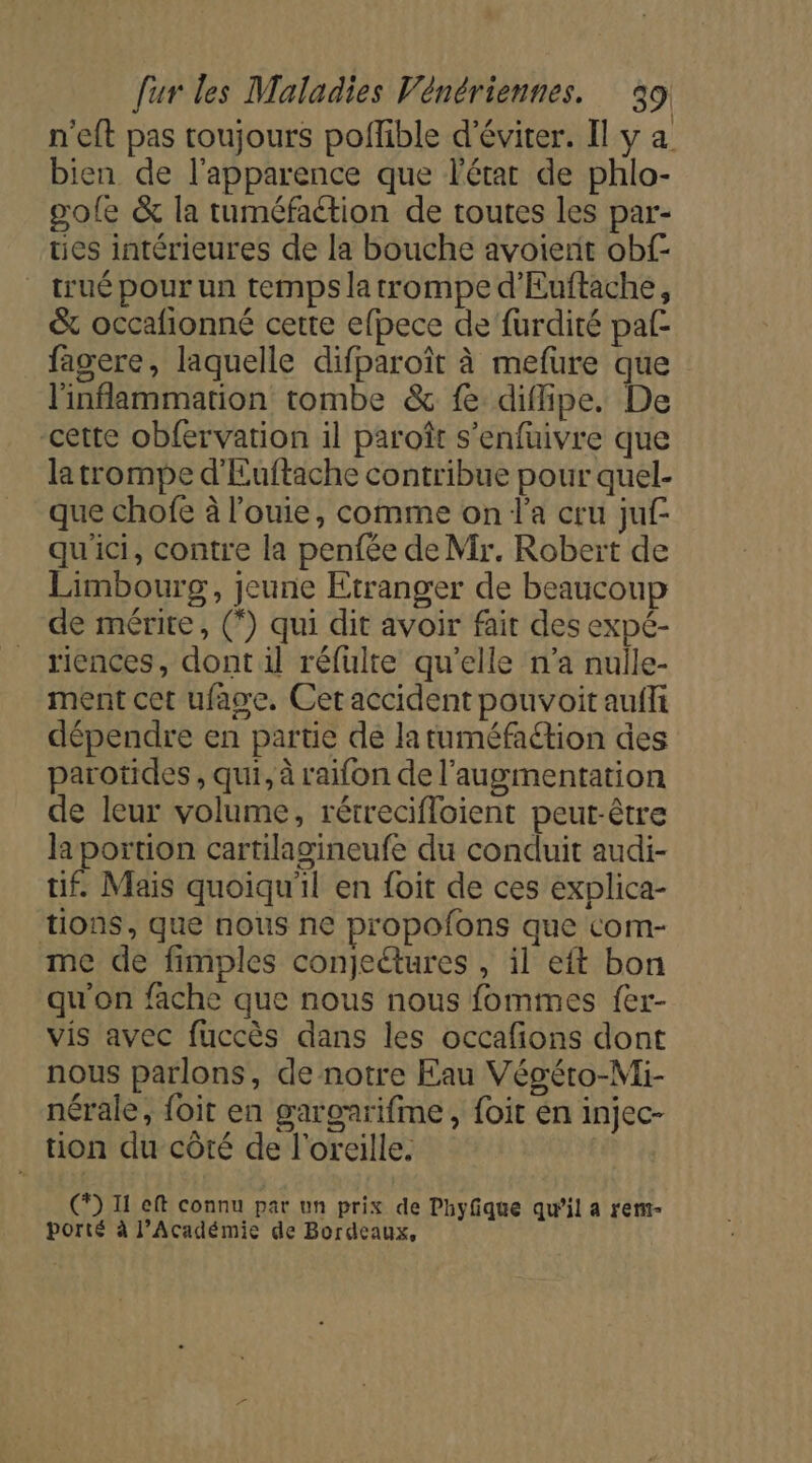 n'eft pas toujours poflible d'éviter. Il y a bien de l'apparence que l'état de phlo- pole &amp; la tuméfaétion de toutes les par- ues intérieures de la bouche avoient obf- trué pour un temps latrompe d’Euftache, &amp; occafionné cette efpece de furdité paf- fagere, laquelle difparoît à mefüure que l'inflammation tombe &amp; fe diflipe. De cette obfervation il paroît s’enfuivre que la trompe d'Euftache contribue pour quel- que chofe à l’ouie, comme on l’a cru juf- qu'ici, contre la penfée de Mr, Robert de Limbourg, jeune Etranger de beaucoup de mérite, (*) qui dit avoir fait des expé- riences, dont il réfulte qu’elle n’a nulle- ment cet ufage. Cet accident pouvoit aufli dépendre en partie de latuméfation des parotides , qui, à raifon de l'augmentation de leur volume, rétrecifloient peut-être Ja portion cartilagineufe du conduit audi- tif. Mais quoiqu'il en foit de ces explica- tions, que nous ne propofons que com- me de fimples conjeétures , il eft bon qu'on fache que nous nous fommes fer- vis avec fuccès dans les occafions dont nous parlons, de notre Eau Végéto-Mi- nérale, foit en gargnrifme, foit en injec- tion du côté de l'oreille. () Il eft connu par un prix de Phyfique qu’il a rent- porté à l’Académie de Bordeaux,