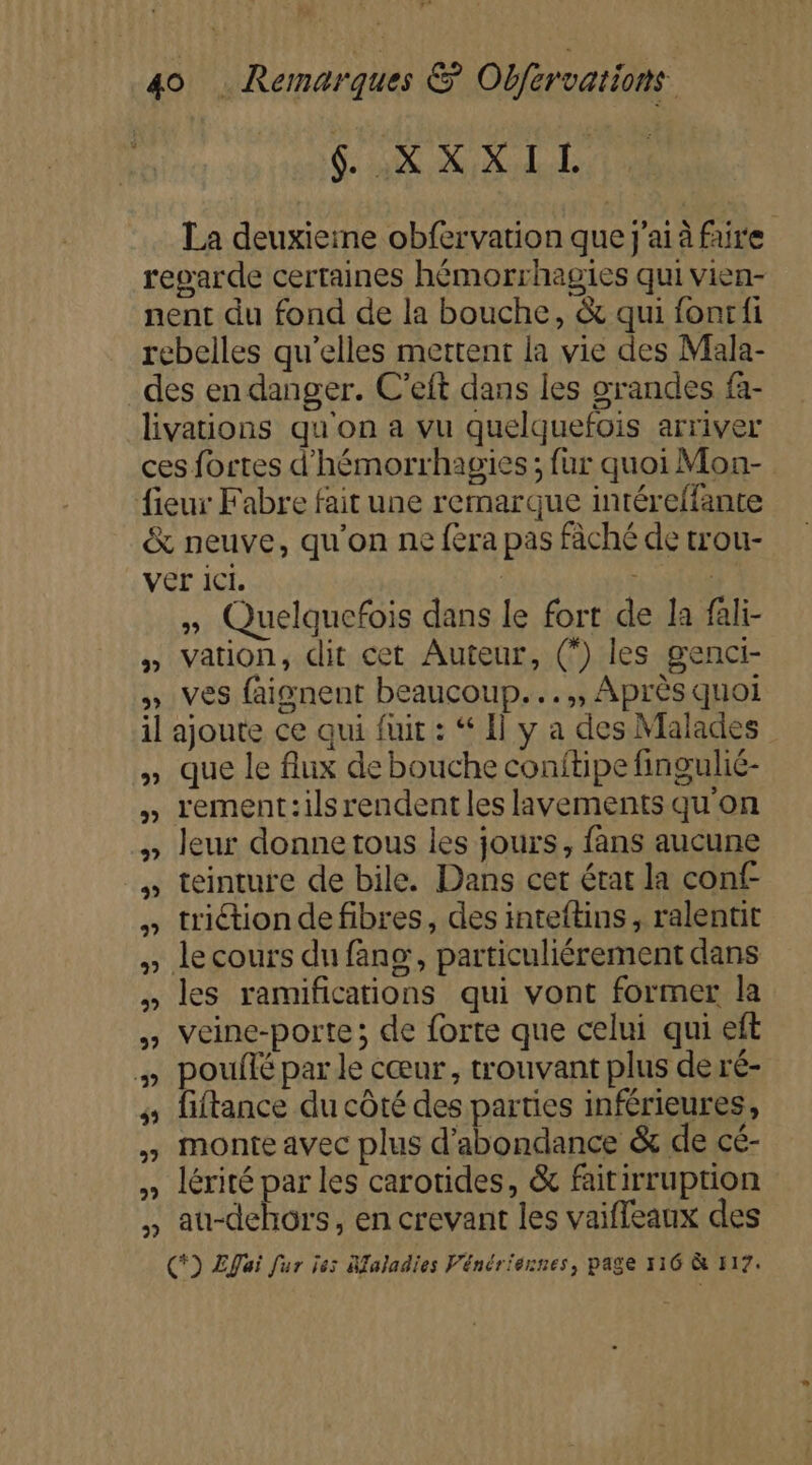 pre ah ta La deuxieine obfervation que j'ai à faire reparde certaines hémorrhagies qui vien- nent du fond de la bouche, &amp; qui fonrfi rebelles qu’elles mettent la vie des Mala- des en danger. C’eft dans les grandes fa- livations qu'on a vu quelquefois arriver ces fortes d’hémorrhagies ; fur quoi Mon- fieur Fabre fait une remarque intéreffante &amp; neuve, qu'on ne fera pas fâché de trou- ver ICI. | | » Quelquefois dans le fort de la fali- » Vation, dit cet Auteur, (*) les genci- » ves faignent beaucoup... ,, Après quoi il ajoute ce qui fuit : Il y a des Malades » que le flux de bouche conitipe fingulié- » rement:ilsrendentles lavements quon » leur donnetous les jours, fans aucune » teinture de bile. Dans cet état la conf- triétion de fibres, des inteftins, ralentit le cours du fang, particuliérement dans les ramifications qui vont former la veine-porte ; de forte que celui qui eft %» pouflé par le cœur, trouvant plus de ré- » fiftance du côté des parties inférieures, y monte avec plus d’abondance &amp; de cé- » lérité par les carotides, &amp; faitirruption , au-dehors, en crevant les vaifleaux des C*) Efai fur je: Afaladies Vénériennes, page 116 à F17. 9? 2 2? 27