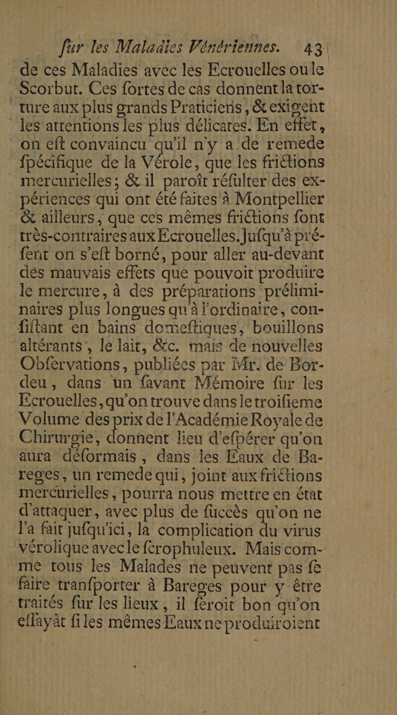 v+ ‘ | de ces Maladies avec les Ecrouelles oule Scorbut. Ces fortes de cas donnent la tor- ture aux plus grands Praticienis, &amp; exigent les atrentions les plus délicares. En effet, on eft convaincu qu'il ny a de remede fpécifique de la Vérole, que les frictions mercurielles ; &amp; il paroît réfulter des ex- périences qui ont été faites à Montpellier &amp; ailleurs, que ces mêmes friétions font très-contraires aux Ecrouelles. Jufqu'à pré- fent on s'eft borné, pour aller au-devant dés mauvais effets que pouvoit produire le mercure, à des préparations prélhimi- naires plus longues qu à l'ordinaire, con- fiftant en bains domeftiques, bouillons altérants , le lait, &amp;c. mais de nouvelles Obférvations, publiées par Mr. de Bor- deu, dans un avant Mémoire fur les Ecrouelles,qu'ontrouve dansletroifieme Volume ne de l'Académie Royale de Chirurgie, donnent lieu d'efbérer qu'on aura déformais, dans les Faux de Ba- reges, un remede qui, joint aux friétions mercurielles , pourra nous mettre en état d'attaquer, avec plus de fuccès qu’on ne l’a fait jufqu'ici, la complication du virus vérolique avecle ftrophuleux. Mais com- me tous les Malades ne peuvent pas fe faire tranfporter à Baréges pour y être traités fur les lieux , il froit bon qu'on ellayât files mêmes Eaux ne produiroient