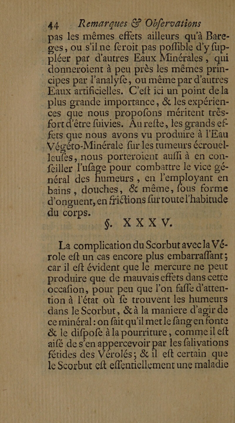 pas les mêmes effets ailleurs qu'à Bare- ges, ou s'ilne feroit pas poffble d'y fup- pléer par d’autres Eaux Minérales , qui donneroient à peu près les mêmes prin- cipes par l’analyfe, ou même par d'autres Eaux artificielles. C’eft ici un point dela plus grande importance, &amp; les expérien- ces que nous propofons méritent très- fort d'être fuivies. Au refte, les grands ef- fets que nous avons vu produire à l'Eau Véséto-Minérale {ur les tumeurs écrouel- leufes, nous porteroient aufli à en con- fciller l'ufage pour combattre le vice gé- néral des Pinot , en l’employant en bains , douches, &amp; même, fous forme d'onguent,en fritions fur toute l'habitude du corps. $. X XX V. La complication du Scorbut avec la Vé- role eft un cas encore plus embarraffant; car il eft évident que le mercure ne peut produire que de mauvais effets dans cette occafion, pour peu que l’on fafle d’atten- tion à l'érat où fe trouvent les humeurs dans le Scorbut, &amp;à la maniere d'agir de ce minéral : on fait qu'il metle fangen fonte &amp; le difpofe à la pourriture, commeil eft aifé de s’en appercevoir par les falivations fétides des Vérolés; &amp; il eft certain que le Scorbut cit eflentiellement une maladie