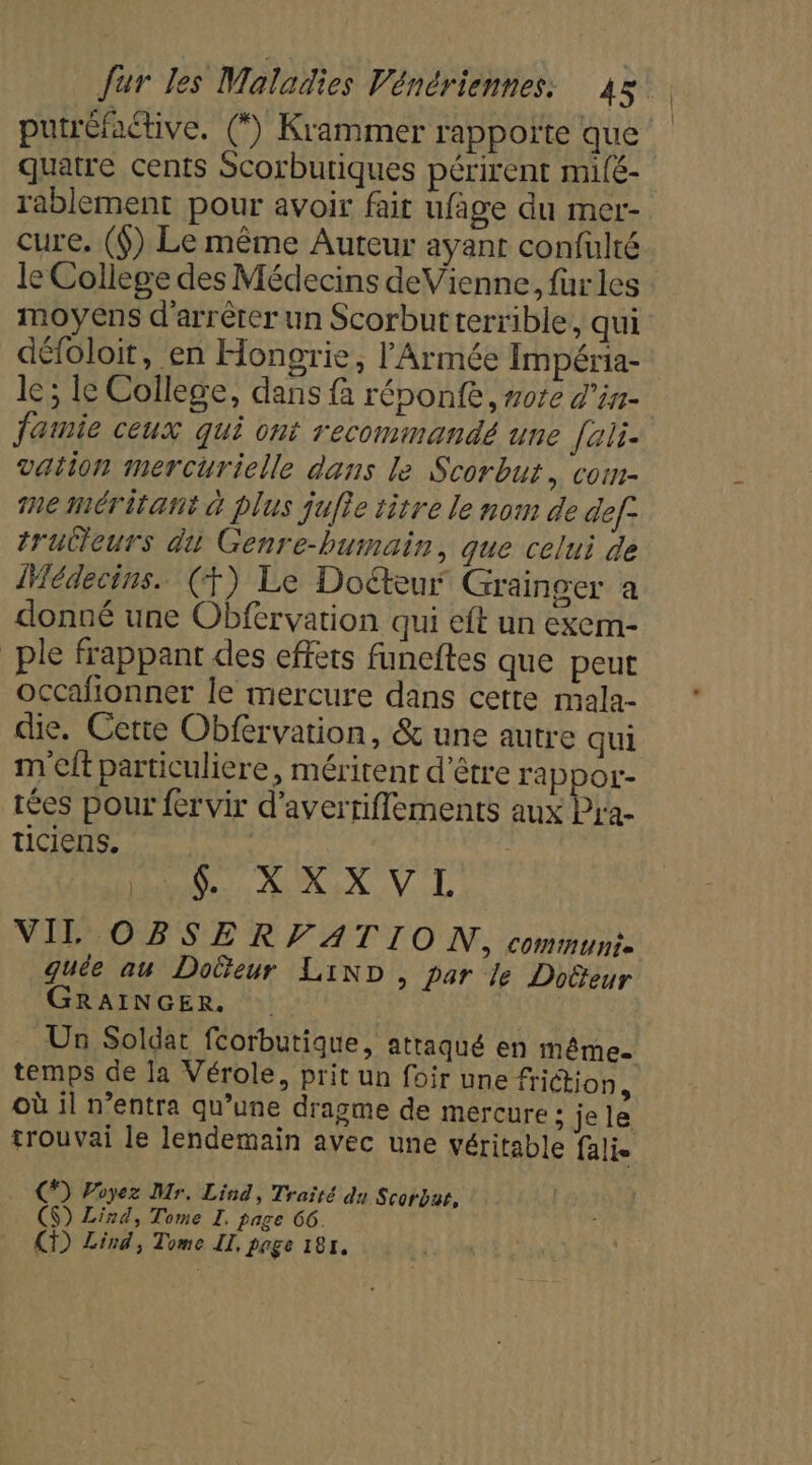 putréfaétive. (*) Krammer rappoñïte que quatre cents Scorburiques périrent milé- rablement pour avoir fait ufage du mer- cure. (6) Le même Auteur ayant confüulté le College des Médecins deVienne, für les moyens d'arrêter un Scorbutterrible, qui défoloit, en Hongrie, l'Armée Impéria- le ; le College, dans fà réponfe , note d'in- Jamie ceux qui ont recommandé une [ali. vation mercurielle dans le Scorbut, com- me méritant à plus jufte titre le nom de def. trutieurs du Genre-bumain, que celui de Médecins. (FT) Le Doétèur Grainger a donné une Obfervation qui eft un exem- _ple frappant des effets funeftes que peut occafionner le mercure dans cette mala- die. Cette Obférvation, &amp; une autre qui m'eft particulière, méritenr d’être rappor- tées pour {er vir d’avertiflements aux Pra- LT (Ce CARRE VIL OBSERVATION, communt- guée au Dolteur LinD, par le Doëteur GRAINGER. . Un Soldat fcorbutique, attaqué en même temps de la Vérole, prit un foir une friction, où il n’entra qu’une dragme de mercure ; je le trouvai le lendemain avec une véritable falie (*) Poyez Mr. Lind, Traïté du Scorbar, CS) Lind, Tome I. page 66. CD) Lind, Tome II, page 181.