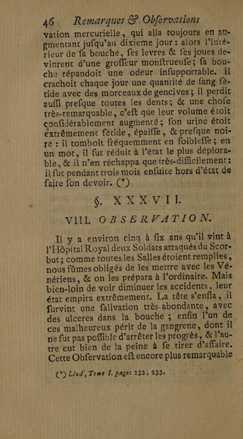 vation mercurielle, qui alla toujours en au- gmentant jufqu’au dixieme jour : alors lintée rieur de fa bouche, fes levres &amp; fes joues de- vinrent d’une groffeur monftrueufe; fa bou- che répandoit une odeur infupportable. Il crachoit chaque jour une quantité de fang fé- tide avec des morceaux de gencives ; il perdit euffi prefque routes les dents; &amp; une chofe très-remarquable, c’eft que leur volume étoit onfidérablement augenté; fon urine étoit extrêmement fétide, épaifle, &amp;prefque noi- ré + il tomboit fréquemment en foibleffe; en un mot, il fut réduit à l’état le plus déplora- ble, &amp; il n’en réchappa que très-diflicilement : il fuc pendant trois mois enfuice hors d'état de faire fon devoir. (*) SRI T VIIL OBSERVATION. “I y a environ cinq à fix ans qu’il vint à l'Hôpital Royal deux Soldats attaqués du Scor- but; comme toutes les Salles étoient remplies, nous fûmes obligés de les mettre avec les Vé- nériens, &amp; on les prépara à l’ordinaire. Mais bien-loin de voir diminuer les accidents, leur état empira extrêmement, La tête s’enfia, il furvint une falivation très-abondante, avec des ulceres dans la bouche ; enfin l’un de ces malheureux périt de la gangrene, dont il ne fut pas poffible d’arrêter les progrès; &amp; l’au- tre eut bien de la peine à fe tirer d'affaire. Cette Obfervationeft encore plus remarquable {*) Lind', Tome I. pages 232, 2334