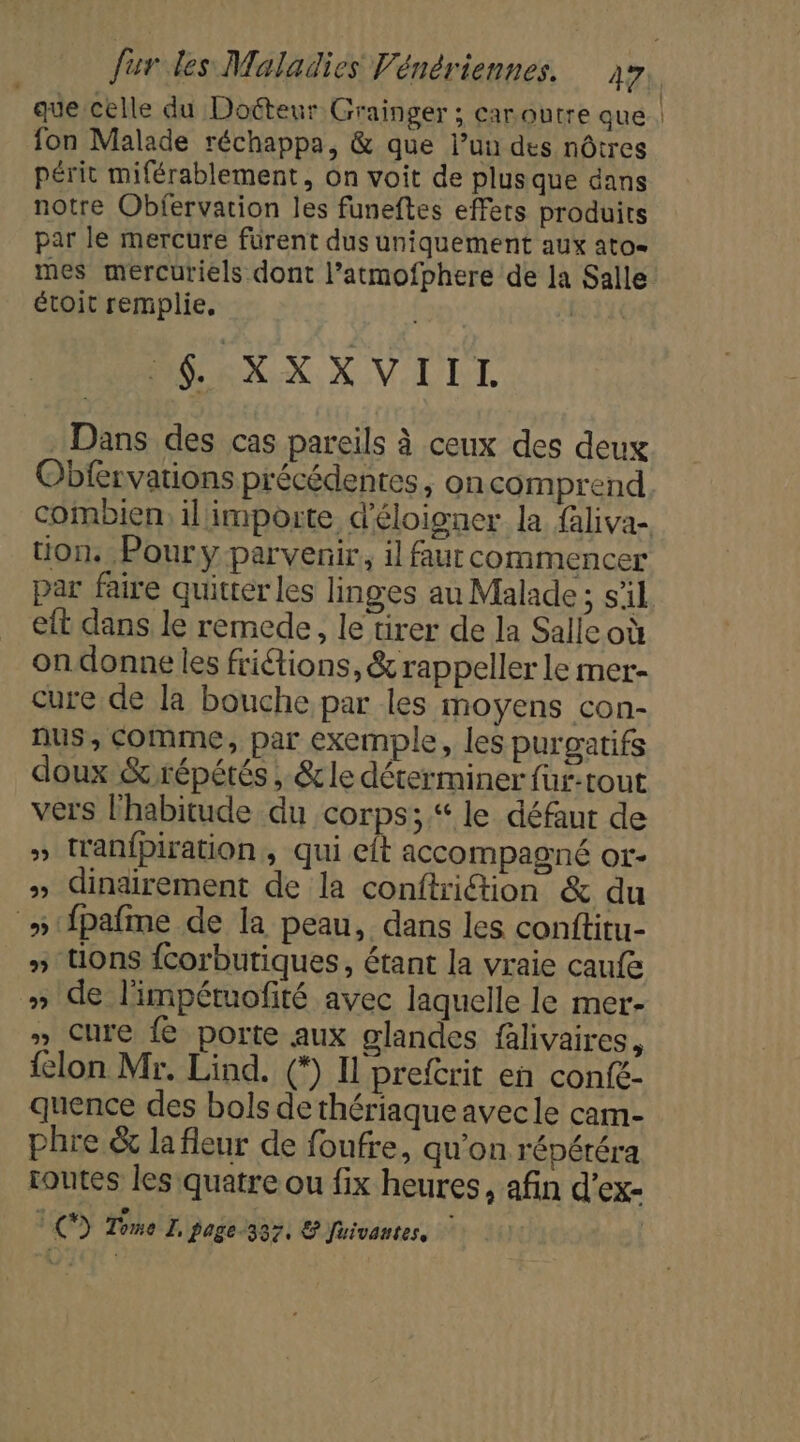 que celle du Doéteur Grainger ; caroutre que | fon Malade réchappa, &amp; que l’un des nôtres périt miférablement, on voit de plus que dans notre Obfervation les funeftes effets produits par le mercure fürent dus uniquement aux ato- mes mercuriels dont l’atmofphere de Ja Salle étoit remplie. | DE EXXX VILLE Dans des cas pareils à ceux des deux Obfervations précédentes, oncomprend combien, il impoute d’éloigner la faliva- tion. Poury parvenir, il faur commencer par faire quitter les linges au Malade; s’il eft dans le remede, le tirer de la Salle où on donne les friétions, &amp; rappeller le mer- cure de la bouche par les moyens con- nus, comme, par exemple, les purgatifs doux &amp; répétés , &amp;le déterminer füur-tout vers l'habitude du corps; le défaut de » tranfpiration, qui et accompagné or- » dinairement de la conftriction &amp; du »{pafme de la peau, dans les conftitu- » tions fcorbutiques, étant la vraie caufe » de l'impétuofité avec laquelle le mer- » Cure fe porte aux glandes falivaires, elon Mr. Lind. (*) Il prefcrit en confé- quence des bols de thériaque avec le cam- phre &amp; lafleur de foufre, qu'on répéréra rontes les quatre ou fix heures, afin d’ex- LCD Tome I, Page-337, &amp; Juivantes,