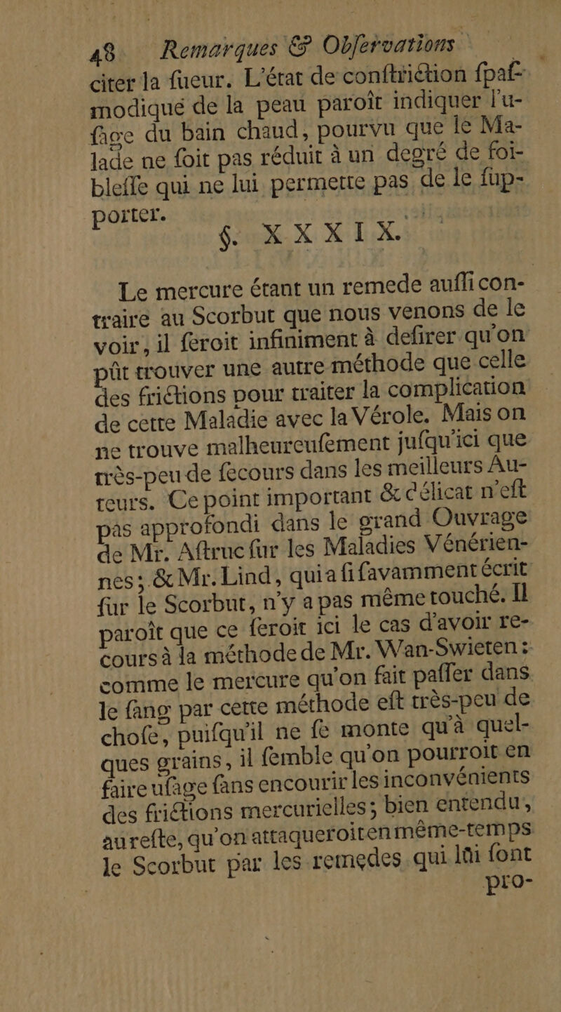 citer la faeur, L'érat de conftriétion fpa£ modiqué de la peau paroi indiquer l'u- fice du bain chaud, pourvu que le Ma- Jade ne foit pas réduit à un degré de foï- bleile qui ne lui permette pas de le fup- porter. rébfe $. .XXXIX. Le mercure étant un remede auflicon- traire au Scorbut que nous venons de le voir, il froit infiniment à defirer qu'on pût trouver une autre méthode que celle des frictions pour traiter la complication de cetre Maladie avec la Vérole. Mais on ne trouve malheureufement jufqu'ici que rrès-peu de fecours dans les meilleurs Au- reurs. Ce point important &amp;x c'élicat n'eft pas approfondi dans le grand Ouvrage de Mr. Aftruc fur les Maladies Vénérien- nes ; &amp; Mr. Lind, quia fifavamment écrit fur le Scorbut, n’y a pas même touché. Il paroît que ce feroir ici le cas d’avoir re- cours à la méthode de Mr. Wan-Swieten : comme le mercure qu'on fait pafler dans le fang par cette méthode eft très-peu de chofe, puifqu'il ne fe monte qu'à quel- ques grains , il femble qu'on pourroit en faire ufage fans encourir les inconvénients des fictions mercurielles; bien entendu, aurefte, qu'on attaqueroiten même-temps le Scorbut par les remedes. qui lüi font pro-