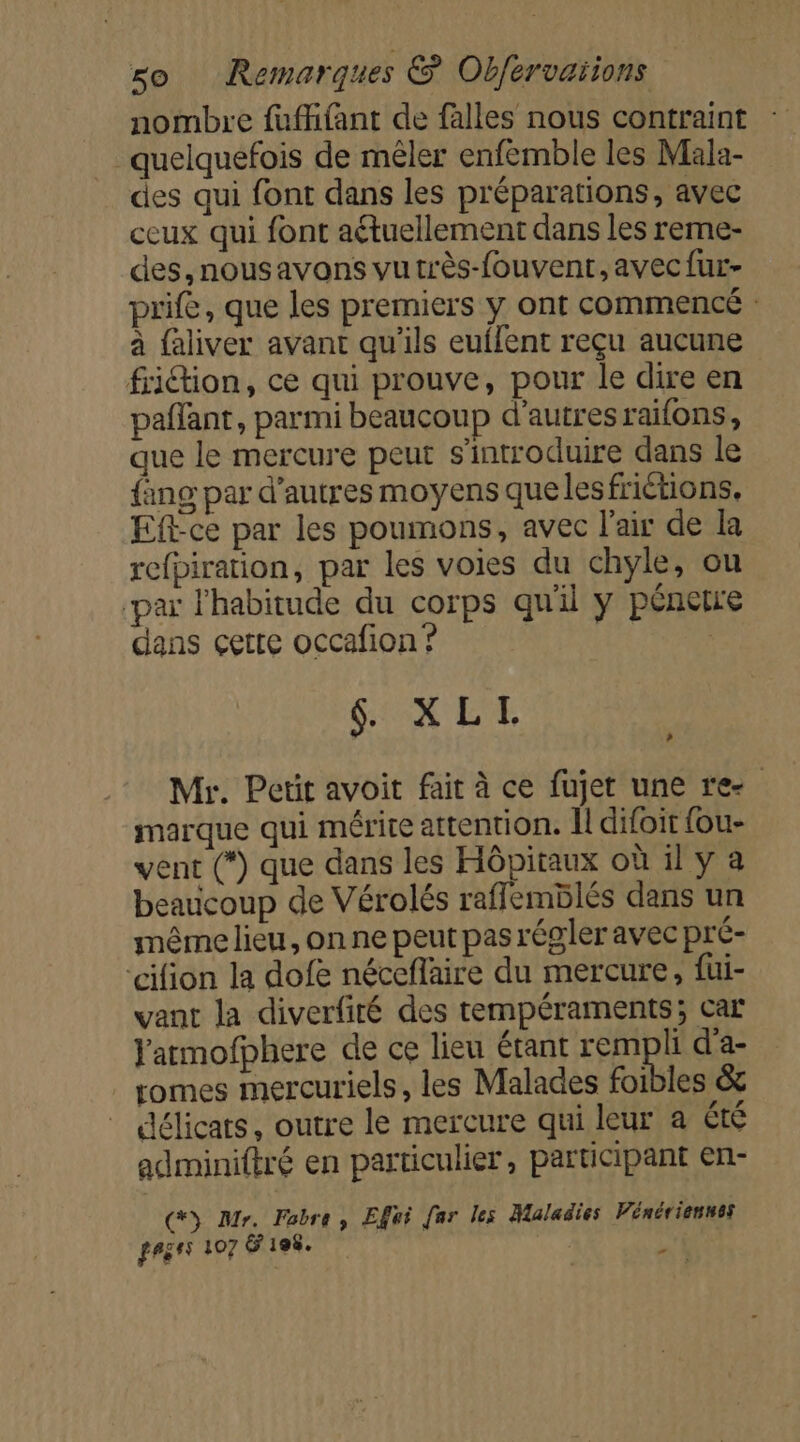 nombre fuffifant de falles nous contraint quelquefois de mêler enfemble les Mala- des qui font dans les préparations, avec ceux qui font aétuellement dans les reme- des, nous avons vutrès-fouvent, avecfur- prife, que les premiers y ont commencé : à faliver avant qu'ils euflent reçu aucune friction, ce qui prouve, pour le dire en paffant, parmi beaucoup d’autres raifons, que le mercure peut s’introduire dans le {ing par d’autres moyens que lesfrictions, Ef-ce par les poumons, avec l'air de la refpiration, par les voies du chyle, ou ‘par habitude du corps qu'il y pénetre dans çette occafion ? | Mr. Petit avoit fait à ce fujet une re marque qui mérite attention. Il difoit fou- vent (*) que dans les Hôpitaux où il y a beaucoup de Vérolés raffemblés dans un même lieu, on ne peut pas régler avec pré- ‘cifion la dofe néceflaire du mercure, füi- vant la diverfité des tempéraments; car Yatmofphere de ce lieu étant rempli d'a- romes mercuriels, les Malades foibles &amp; _ délicats, outre le mercure qui leur a été adminiftré en particulier, participant en- (&gt; Mr. Fabre, Effei [ar les Maladies Vénériensss fegsS 107 &amp; 198. LE »