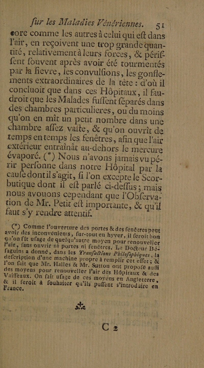 eorc comme les autres à celui qui eft dans l'air, en reçoivent une trop orande quan- tré, relativement leurs forces, &amp; périf {ent fouvent après avoir été tourmentés par là fievre, lies convulfons , les gonfle- ments éXu'aordinaires de la tête : d’où il concluoit que dans ces Hôpitaux, il fau- droit que les Malades fuflent {éparés dans des chambres particulieres, ou du moins qu'on en mît un petit nombre dans une Chambre affez vaite, &amp; qu'on ouvrit de 5 A 5 temps entemps les fenêtres, afin que l'air Extérieur entraînât au-dehors le mercure évaporé. (*) Nous n'avons jamais vu pé- Hit perfonne dans notre Hôpital par la caufe dontil s’agit, fi l’on excepte le Scor- butique dont il eft parlé ci-deflus 5 mais nous avouons cependant que l'Obferva- tion de Mr. Petit eft importante, &amp; qu'd faut s'y rendre attentif. EN cé C) Comme l’ouverture des portes &amp; des fenêtres peut avoir des inconvénients, fur-tout en hyver, il feroitbon gw’on fît ufage de quelqu’autre moyen pour renouveller Pair, fans ouvrir ni portes ni fenêtres, Le Docteur Bé: faguins a donné, dans les Tranfa@tions Philofophiques , la defcription d’une machine propre à remplir cet effer ; &amp; l’on fait que Mr, Halles &amp; Mr. Sutton ont propofé auf des moyens pour renouveller Pair dès Hôpiraux &amp; des Vaifeaux. On fait ufage de ces moyéns en Angleterre, &amp; il féroit à fouhaicer qu'ils puñlenc introduire en France. ; se