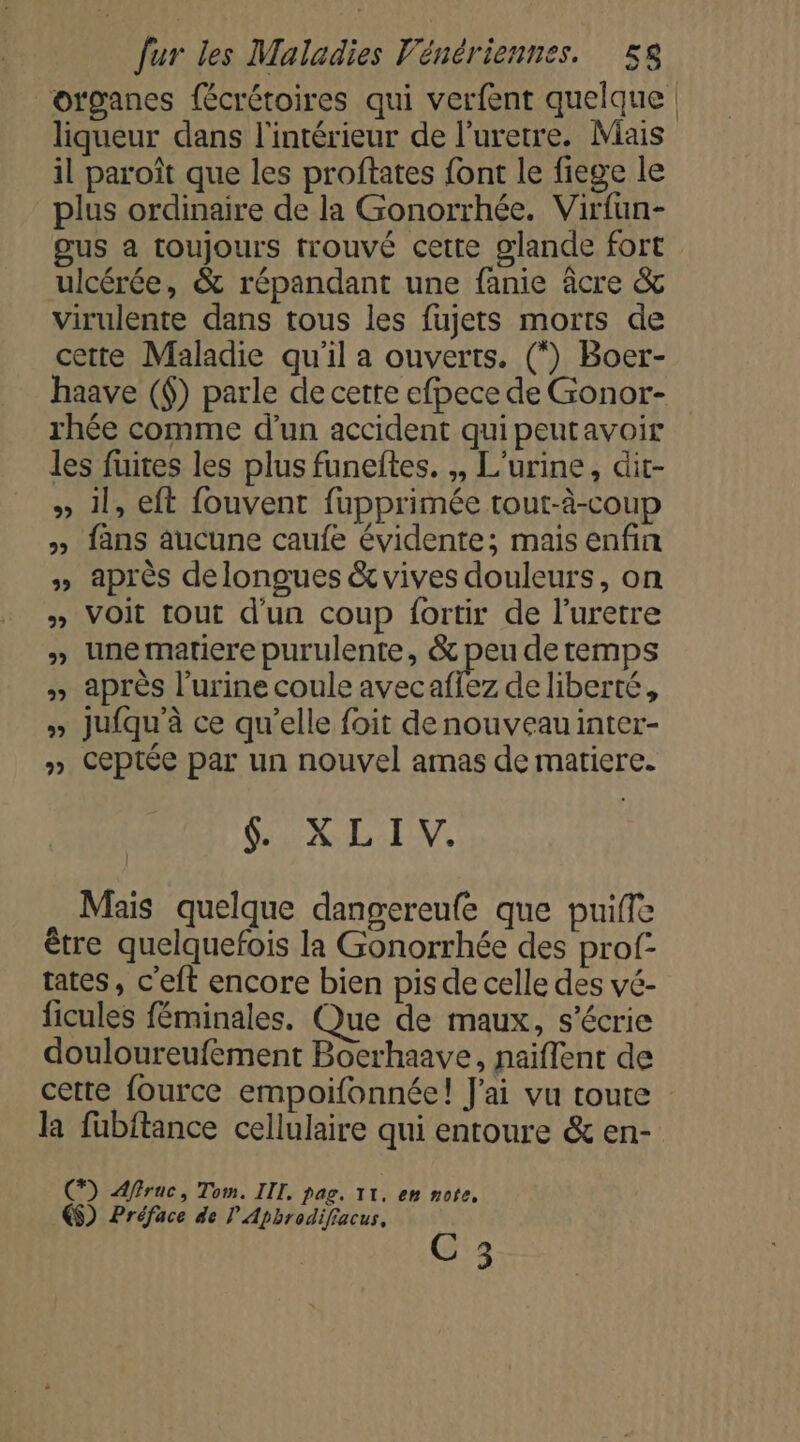 organes fécrétoires qui verfent quelque liqueur dans l'intérieur de l’uretre. Mais il paroît que les proftates font le fiege le plus ordinaire de la Gonorrhée. Virfun- gus a toujours trouvé cette glande fort ulcérée, &amp; répandant une fanie âcre &amp; virulente dans tous les fujets morts de cette Maladie qu'il a ouverts. (*) Boer- haave (6) parle de cerre efpece de Gonor- rhée comme d’un accident quipeutavoir les fuites les plus funeftes. ,, L'urine, dit- » 1l, eft fouvent fupprimée tout-à-coup » {ans aucune caufe évidente; mais enfin » Après delongues &amp; vives douleurs, on » VOIt tout d'un coup {ortir de l’uretre » unematiere purulente, &amp; peu de temps » après l'urine coule avecaffez de liberté, » Jufqu'à ce qu’elle foit de nouveau inter- » Ceptée par un nouvel amas de matiere. SX EN Mais quelque dangereufe que puifle être quelquefois la Gonorrhée des prof- tates, c'eft encore bien pis de celle des vé- ficules féminales. Que de maux, s'écrie douloureufement Boerhaave, naiflent de cette fource empoifonnéel! J'ai vu toute la fubftance cellulaire qui entoure &amp; en- (7) frac, Tom. IIT, pag. 11. en note, €$) Préface de ? Apbrodifiacus, C3