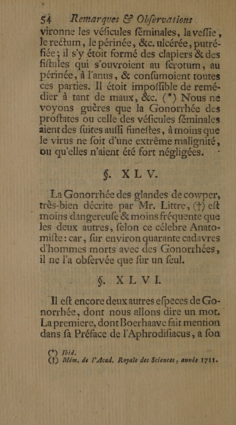vironne les véficules féminales, laveffie , le rectum, le périnée, &amp;c. ulcérée, putré- fiée ; il s’y étoit formé des clapiers &amp; des fiftules qui s’ouvroient au fcrotum, au périnée, à l'anus, &amp; confumoïient toutes ces parties. Il étoit impoñïible de remé- dier à tant de maux, &amp;c. (*) Nous ne voyons guères que la Gonorrhée des proftates ou celle des véficules féminales aient des fuites aufli funeftes, à moins que le virus ne foit d’une extrême malisnité, ou qu'elles n'aient été fort négligées. - SUX LV La Gonorrhée des glandes decowper, très-bien décrite par Mr. Littre, (+) eft moins dangereufe &amp; moins fréquente que les deux autres, felon ce célebre Anato- mifte: car, fur environ quarante cadavres d'hommes morts avec des Gonorrhées, il ne l’a obfervée que für un feul. UE 8 AAC Il eft encore deux autres efpeces de Go- norrhée, dont nous allons dire un mot. La premiere, dontBoerhaave faitmention dans fà Préface de l’Aphrodifiacus, a fon (*) Ibid. 4418 CT) Mém, de l’Acad, Royale des Sciences, année 1711.