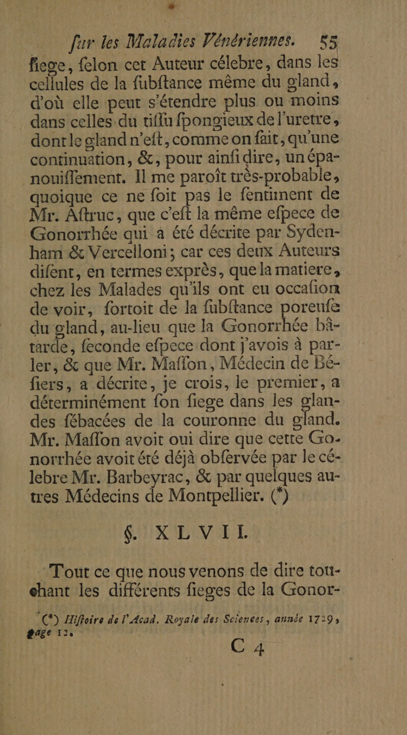 * fur les Maladies Vénériennes. 55 fiee, felon cet Auteur célebre, dans les cellules de la fubftance même du gland, d’où elle peut s'étendre plus ou moins . dans celles du tiflu fpongieux de l’uretre, donrle gland n’eit, comme on fait, qu'une continuation, &amp;, pour ainfidire, un épa- nouiflement. Il me paroît très-probable, quoique ce ne foit pas le fentiment de Mr. Aftruc, que c’eft la même efpece de Gonorrhée qui à été décrite par Syden- ham &amp; Vercelloni; car ces deux Auteurs difent, en termes exprès, quela matiere, chez les Malades qu'ils ont eu occafion de voir, fortoit de la fubftance poreufe du gland, au-lieu que la Gonorrhée bä- tarde, feconde efpece dont j'avois à par- ler, &amp; que Mr. Maffon, Médecin de Bé- fiers, a décrite, je crois, le premier, a déterminément fon fiege dans les glan- des fébacées de la couronne du gland. Mr. Maflon avoit oui dire que cette Go. norrhée avoit été déjà obfervée par le cé- lebre Mr. Barbeyrac, &amp; par quelques au- tres Médecins de Montpellier. (*) SX ENV ALL Tout ce que nous venons de dire toti- chant les différents fieges de la Gonor- °C) Hifloire de l’Acad, Royale des Sciences, année 1729; gage 11 | C 4