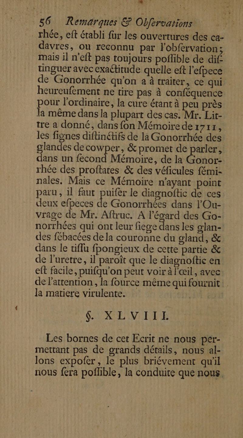 FR sl % 56 Remarques &amp; Obfervations | . rhée, eft érabli fur les ouvertures des ca- davres, ou reconnu par lobfervation; mais il n’eft pas toujours poilible de dif tinguer avec exactitude quelle eft l'efpece de Gonorrhée qu'on à à traiter, ce qui . heureufément ne tire pas à conféquence pour l'ordinaire, la cure étant à peu près la même dans la plupart des cas. Mr. Lit- tre a donné, dans fon Mémoire de 1711, les fignes diftinétifs de là Gonorrhée des glandes decowper, &amp; promet de parler, dans un fecond Mémoire, de la Gonor- rhée des proftares &amp; des véficules fémi- nales. Mais ce Mémoire n'ayant point paru, il faut puifer le diagnoftic de ces deux efpeces de Gonorrhées dans l'Ou- vrage de Mr. Aftruc. À l'égard des Go- norrhées qui ont leur fiese dans les glan- cles fébacées dela couronne du gland, &amp; dans le tiflu fpongieux de cette partie &amp; de l’uretre, il paroît que le diagnoftie en eft facile, puifqu'on peut voir à l'œil, avec de l'attention, la fource même qui fournit! la matiere virulente. “SUXEIVIETE Les bornes de cet Ecrit ne nous per- mettant pas de grands détails, nous al- lons expofer, le plus briévement qu'il nous fera poflble, la conduite que nous.