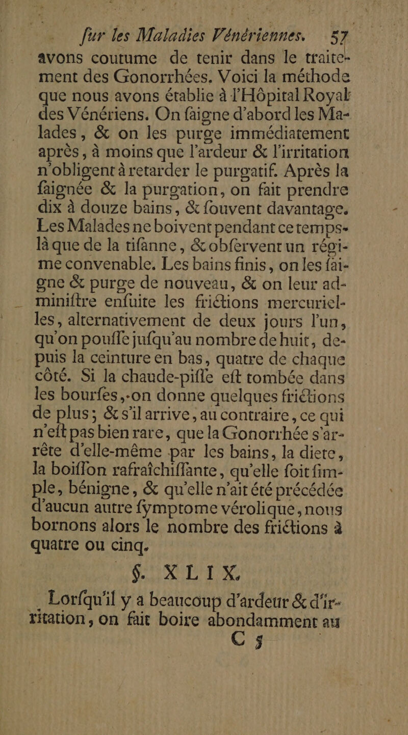 avons coutume de tenir dans le traite- ment des Gonorrhées. Voici la méthode que nous avons établie à l'Hôpital Royak des Vénériens. On faigne d’abord les Ma- lades, &amp; on les purge immédiatement après , à moins que l’ardeur &amp; l'irritation n'obligent à retarder le purgatif. Après la faignée &amp; la purgation, on fait prendre dix à douze bains, &amp; fouvent davantage. Les Malades ne boivent pendant ceremps- l que de la tifanne, &amp;obfervenrun régi- me convenable. Les bains finis, on les fai- gne &amp; purge de nouveau, &amp; on leur ad- miniftre enfuite les frictions mercuriel- les , alternativement de deux jours l’un, qu on pouife jufqu'au nombre dehuit, de- puis la ceinture en bas, quatre de chaque côté. Si la chaude-pifle eft tombée dans les bourfes ,-on donne quelques friétions de plus; &amp;s'il arrive, au contraire, ce qui n'eltpasbienrare, que la Gonorrhée s'ar- rête d'elle-même par les bains, la diere, la boïflon rafraîchiffante, qu'elle foit fim- ple, bénigne, &amp; qu'elle n’ait été précédée d'aucun autre fymptome vérolique, nous bornons alors le nombre des frictions à quatre ou cinq. AS RN TNT A . Lorfqu'il y a beaucoup d’ardeur &amp; d'‘ir- Yftation, on fait boire ART au s